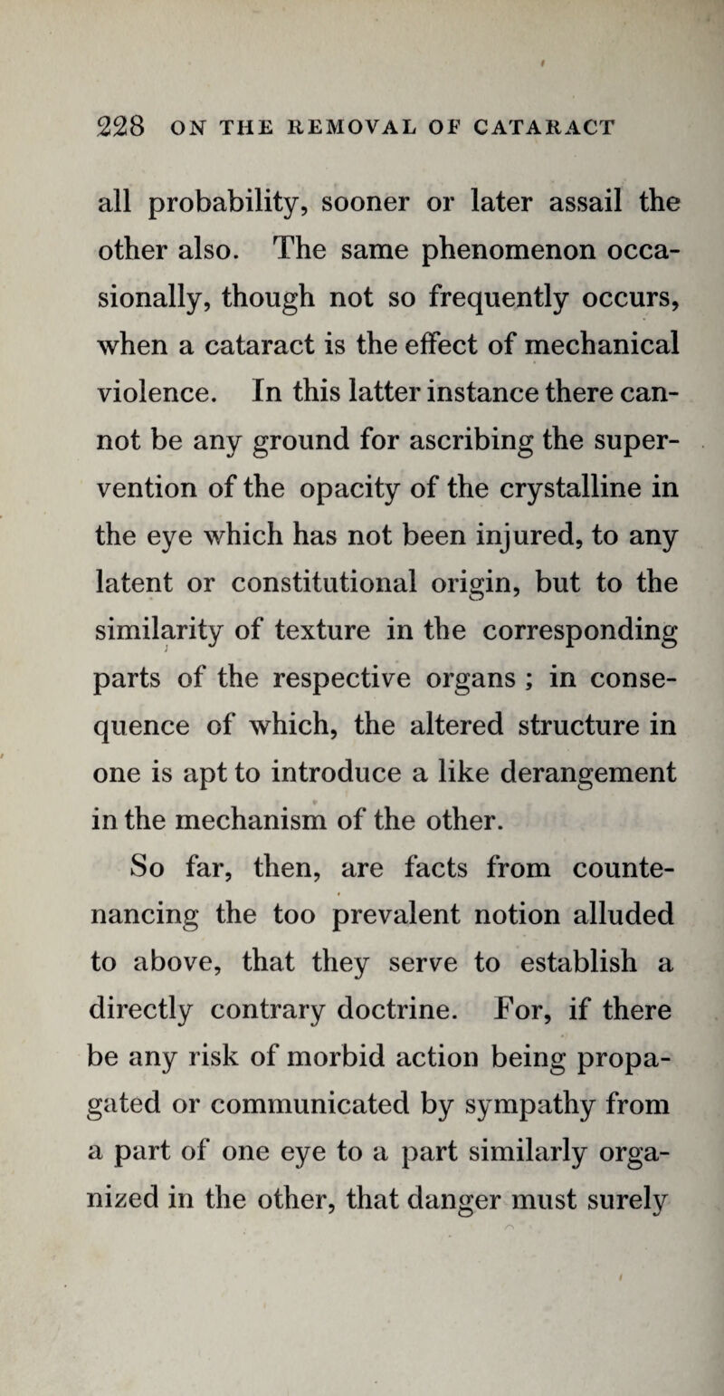 # 228 ON THE REMOVAL OF CATARACT all probability, sooner or later assail the other also. The same phenomenon occa¬ sionally, though not so frequently occurs, when a cataract is the effect of mechanical violence. In this latter instance there can¬ not be any ground for ascribing the super¬ vention of the opacity of the crystalline in the eye which has not been injured, to any latent or constitutional origin, but to the similarity of texture in the corresponding parts of the respective organs ; in conse¬ quence of which, the altered structure in one is apt to introduce a like derangement in the mechanism of the other. So far, then, are facts from counte¬ nancing the too prevalent notion alluded to above, that they serve to establish a directly contrary doctrine. For, if there be any risk of morbid action being propa¬ gated or communicated by sympathy from a part of one eye to a part similarly orga¬ nized in the other, that danger must surely