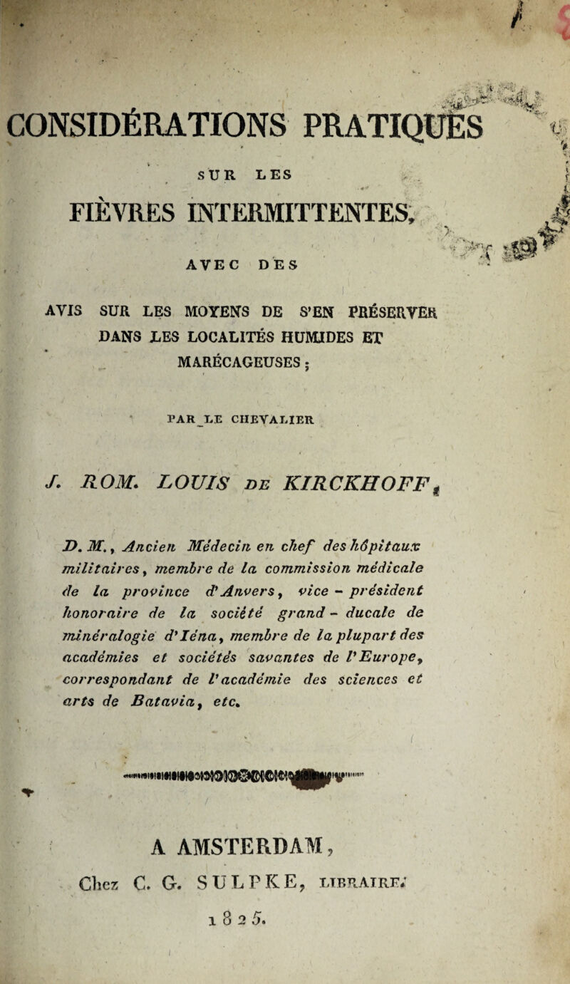 CONSIDÉRATIONS PRATIQUÉS SUR LES • FIÈVRES INTERMITTENTES, :i , ( ' ; >■ _.t I ^LTV* AVEC DES AVIS SUR LES MOYENS DE S’EN PRÉSERVER DANS LES LOCALITÉS HUMIDES ET MARÉCAGEUSES ; PAR LE CHEVALIER X - 1 * / J. ROM. LOUIS de KIRCKIIOFF, D. M., Ancien Médecin en chef des hôpitaux militaires y membre de la commission médicale de la province d* Anvers, vice - président honoraire de la société grand - ducale de minéralogie dyIénay membre de la plupart des académies et sociétés savantes de VEurope, correspondant de Vacadémie des sciences et arts de Batavia, etc> A AMSTERDAM, Chez C. G. SULPKE, libraire;