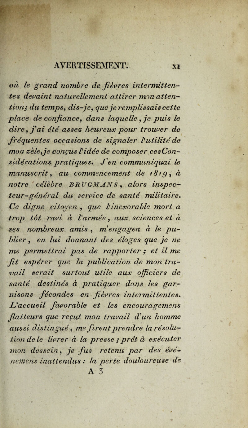 ou le grand nombre de fièvres intermitten¬ tes devaint naturellement attirer mm atten¬ tion; du temps, dis-je, que je remplissais cette place de confiance, dans laquelle, je puis le dire, j9ai été assez heureux pour trouver de fréquentes occasions de signaler l'utilité de mon zèle,je conçus Vidée de composer ce s Con¬ sidérations pratiques. J'en communiquai le manuscrit, au commencement de i8tg, à notre célèbre BRU GM AN S , alors inspec¬ teur-général du service de santé militaire. Ce digne citoyen , que b inexorable mort a trop tôt ravi à l'armée, aux sciences et à ses nombreux amis , m engagea à le pu¬ blier , en lui donnant des éloges que je ne me permettrai pas de rapporter ; et il me fit espérer que la publication de mon tra¬ vail serait surtout utile aux officiers de santé destinés à pratiquer dans les gar¬ nisons fécondes en fièvres intermittentes. L'accueil favorable et les encouragemens flatteurs que reçut mon travail d'un homme aussi distingué, me firent prendre la résolu¬ tion de le livrer à la presse ; prêt à exécuter mon dessein, je fus retenu par des évé~ nemens inattendus : la perte douloureuse de A 3