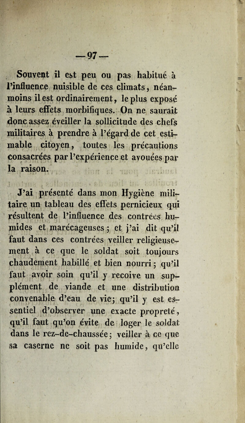 Souvent il est peu ou pas habitué à l’influence nuisible de ces climats, néan¬ moins il est ordinairement, le plus exposé à leurs effets morbifiques. On ne saurait donc assez éveiller la sollicitude des chefs militaires à prendre à l’égard de cet esti¬ mable citoyen, toutes les précautions consacrées par l’expérience et avouées par la raison. 7 k V i . * » J » J i m I \ . , , ' * J [ # <• V / 4 . . > tl '.J l i J’ai présenté dans mon Hygiène mili¬ taire un tableau des effets pernicieux qui résultent de l’influence des contrées hu¬ mides et marécageuses ; et j’ai dit qu’il faut dans ces contrées veiller religieuse¬ ment à ce que le soldat soit toujours chaudement habillé et bien nourri ; qu’il faut avoir soin qu’il y reçoive un sup¬ plément de viande et une distribution convenable d’eau de vie ; qu’il y est es¬ sentiel d’observer une exacte propreté, qu’il faut qu’on évite de loger le soldat dans le rez-de-chaussée; veiller à ce que sa caserne ne soit pas humide, qu’elle r