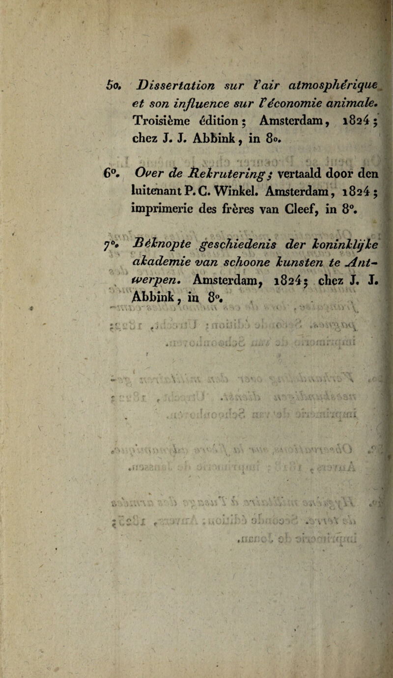 • * 5o, Dissertation sur Vair atmosphérique et son influence sur Véconomie animale• Troisième édition; Amsterdam, 1824 ; chez J. J. Abbink, in 8°. 6°. Over de Rehrutering / vertaald door den luitenant P. C. Winkel. Amsterdam, 1824 ; imprimerie des frères van Cleef, in 8°. 70# Béknopte geschiedenis der koninklij le u akademie van schoone kunsten te Ant~ werpen. Amsterdam, 18245 chez J, J. Abbink, in 8°. K » < r -, « 5 } ; I iii. J 1 y .<* » V-v,,YwV v \ ■- S an/.: hii •Vc • 1 i j O o'V C ■- I r • r r ' t t ' * : ». / / yj> J « , 4 J