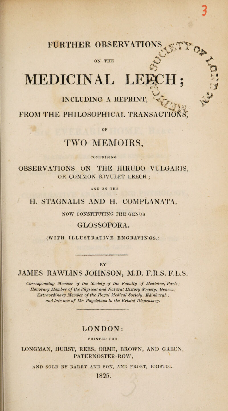 3 FURTHER OBSERVATIONS _cty. X>> “■ -*• o ON THE ^J MEDICINAL LE^H; I 0 u INCLUDING A REPRINT, Nf FROM THE PHILOSOPHICAL TRANSACTION^ , 'J , t-ftST OF TWO MEMOIRS, COMPRISING OBSERVATIONS ON THE HIRUDO VULGARIS, OR COMMON RIVULET LEECH ; and on the H. STAGNALIS AND H. COMPLANATA, NOW CONSTITUTING THE GENUS GLOSSOPORA. (WITH ILLUSTRATIVE ENGRAVINGS.; BY JAMES RAWLINS JOHNSON, M.D. F.R.S. F.L.S. Corresponding Member of the Society of the Faculty of Medicine, Paris; Honorary Member of the Physical and Natural History Society, Geneva; Extram-dinary Member of the Royal Medical Society, Edinburgh ; and late one of the Physicians to the Bristol Dispensary. LONDON: PRINTED FOR LONGMAN, HURST, REES, ORME, BROWN, AND GREEN, PATERNOSTER-ROW, AND SOLD BY BARRY AND SON, AND FROST, BRISTOL. 1825.