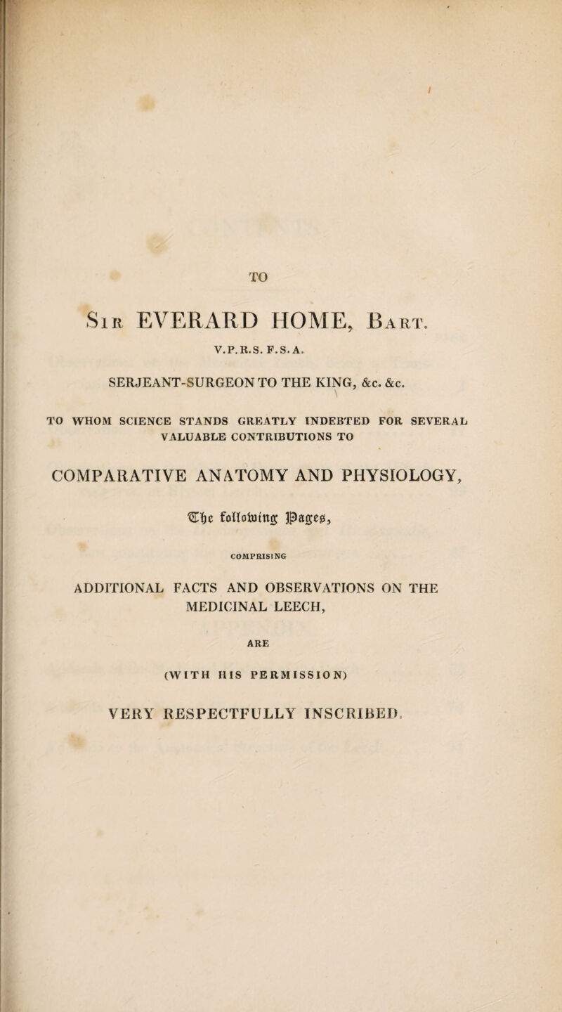 TO Sir EVERARD HOME, Bart. V.P.R.S. F. S. A. SERJEANT-SURGEON TO THE KING, &c. &c. TO WHOM SCIENCE STANDS GREATLY INDEBTED FOR SEVERAL VALUABLE CONTRIBUTIONS TO COMPARATIVE ANATOMY AND PHYSIOLOGY, ^Tfje follotuitto; pageg, COMPRISING ADDITIONAL FACTS AND OBSERVATIONS ON THE MEDICINAL LEECH, ARE (WITH HIS PERMISSION) VERY RESPECTFULLY INSCRIBED,