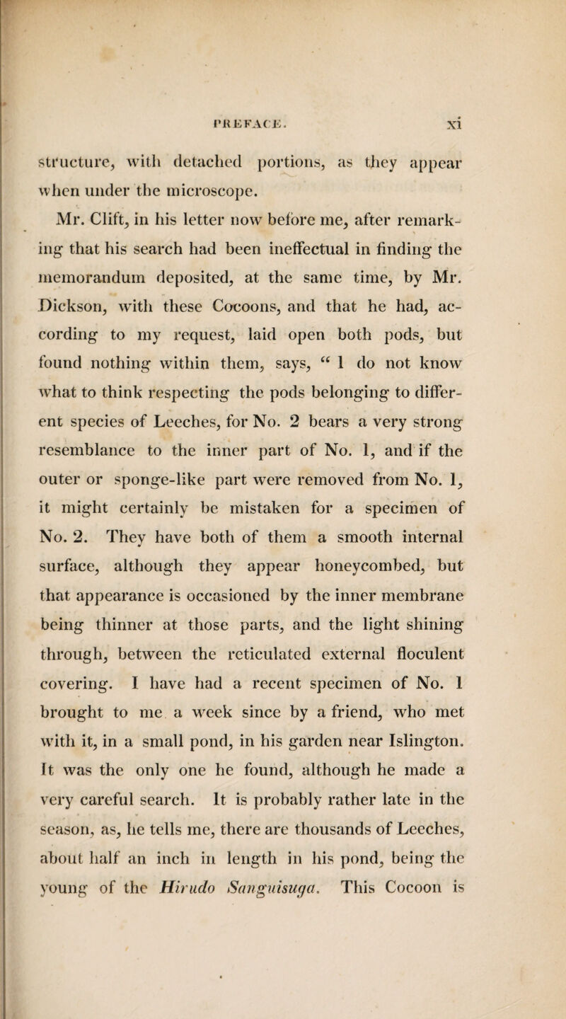 structure, with detached portions, as they appear when under the microscope. Mr. Clift, in his letter now before me, after remark¬ ing that his search had been ineffectual in finding the memorandum deposited, at the same time, by Mr. Dickson, with these Cocoons, and that he had, ac¬ cording to my request, laid open both pods, but found nothing within them, says, “ 1 do not know wThat to think respecting the pods belonging to differ¬ ent species of Leeches, for No. 2 bears a very strong resemblance to the inner part of No. 1, and if the outer or sponge-like part were removed from No. 1, it might certainly be mistaken for a specimen of No. 2. They have both of them a smooth internal surface, although they appear honeycombed, but that appearance is occasioned by the inner membrane being thinner at those parts, and the light shining through, between the reticulated external floculent covering. I have had a recent specimen of No. 1 brought to me a wfeek since by a friend, who met with it, in a small pond, in his garden near Islington. It was the only one he found, although he made a very careful search. It is probably rather late in the season, as, he tells me, there are thousands of Leeches, about half an inch in length in his pond, being the young of the Hirudo Sanguisuga. This Cocoon is