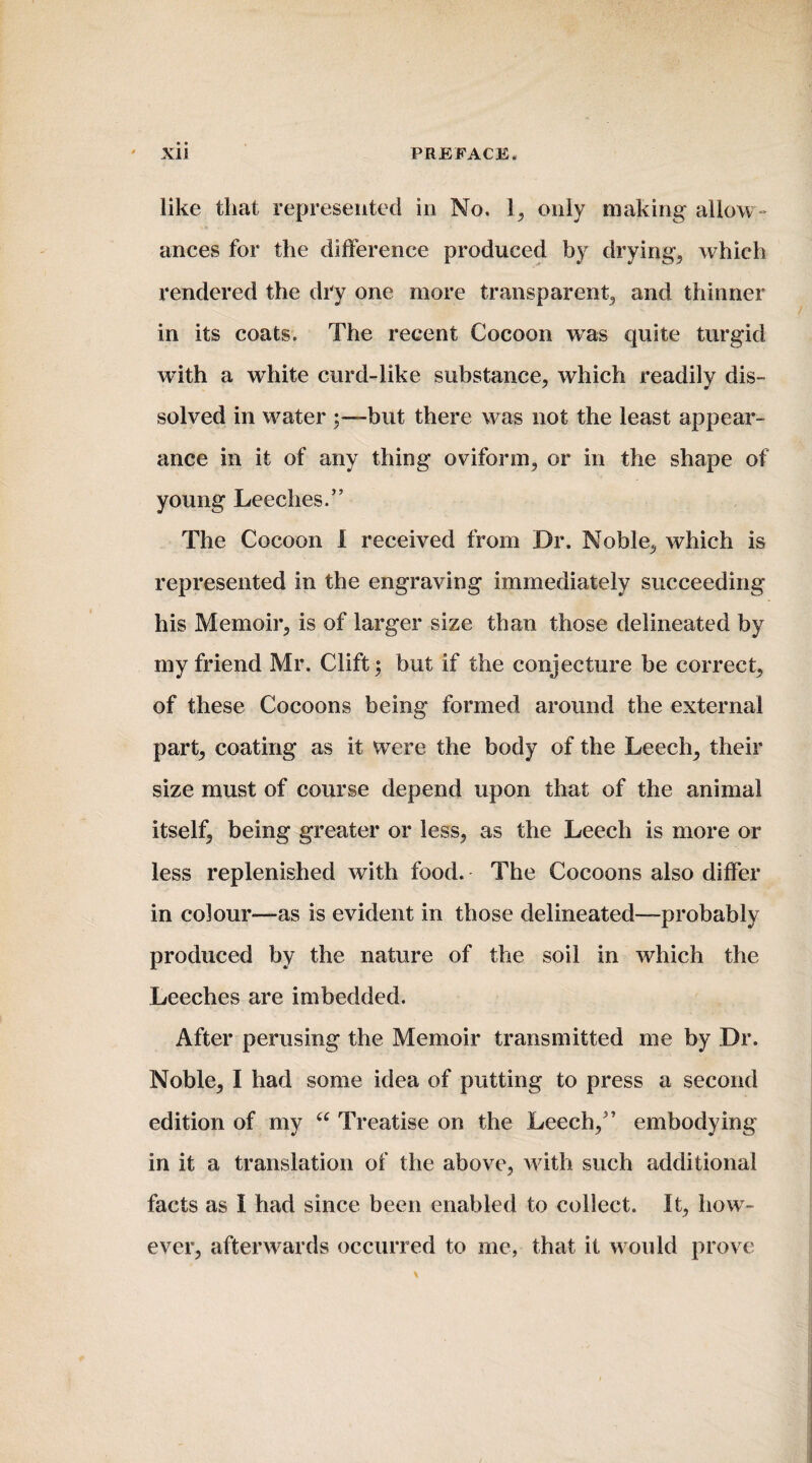 like that represented in No. 1, only making allow¬ ances for the difference produced by drying, which rendered the dry one more transparent, and thinner in its coats. The recent Cocoon was quite turgid with a white curd-like substance, which readily dis¬ solved in water but there was not the least appear¬ ance in it of any thing oviform, or in the shape of young Leeches.” The Cocoon I received from Dr. Noble, which is represented in the engraving immediately succeeding his Memoir, is of larger size than those delineated by my friend Mr. Clift; but if the conjecture be correct, of these Cocoons being formed around the external part, coating as it were the body of the Leech, their size must of course depend upon that of the animal itself, being greater or less, as the Leech is more or less replenished with food. The Cocoons also differ in colour-—as is evident in those delineated—probably produced by the nature of the soil in which the Leeches are imbedded. After perusing the Memoir transmitted me by Dr. Noble, I had some idea of putting to press a second edition of my “ Treatise on the Leech,” embodying in it a translation of the above, with such additional facts as I had since been enabled to collect. It, how¬ ever, afterwards occurred to me, that it would prove