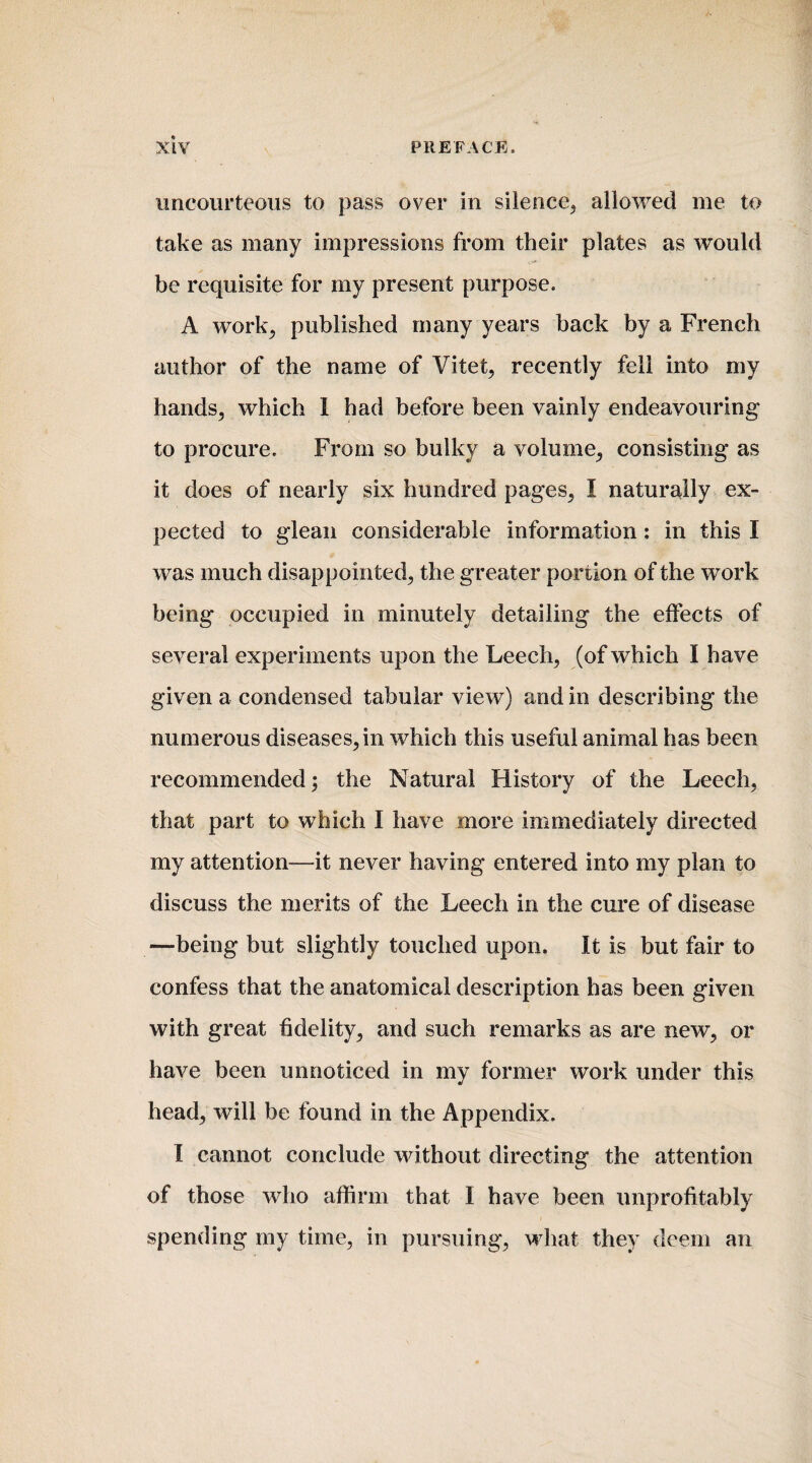 uncourteous to pass over in silence, allowed me to take as many impressions from their plates as would be requisite for my present purpose. A work; published many years back by a French author of the name of Vitet, recently fell into my hands, which 1 had before been vainly endeavouring to procure. From so bulky a volume, consisting as it does of nearly six hundred pages, I naturally ex¬ pected to glean considerable information : in this I was much disappointed, the greater portion of the work being occupied in minutely detailing the effects of several experiments upon the Leech, (of which I have given a condensed tabular view) and in describing the numerous diseases, in which this useful animal has been recommended; the Natural History of the Leech, that part to which I have more immediately directed my attention—it never having entered into my plan to discuss the merits of the Leech in the cure of disease —being but slightly touched upon. It is but fair to confess that the anatomical description has been given with great fidelity, and such remarks as are new, or have been unnoticed in my former work under this head, will be found in the Appendix. I cannot conclude without directing the attention of those who affirm that I have been unprofitably spending my time, in pursuing, what they deem an