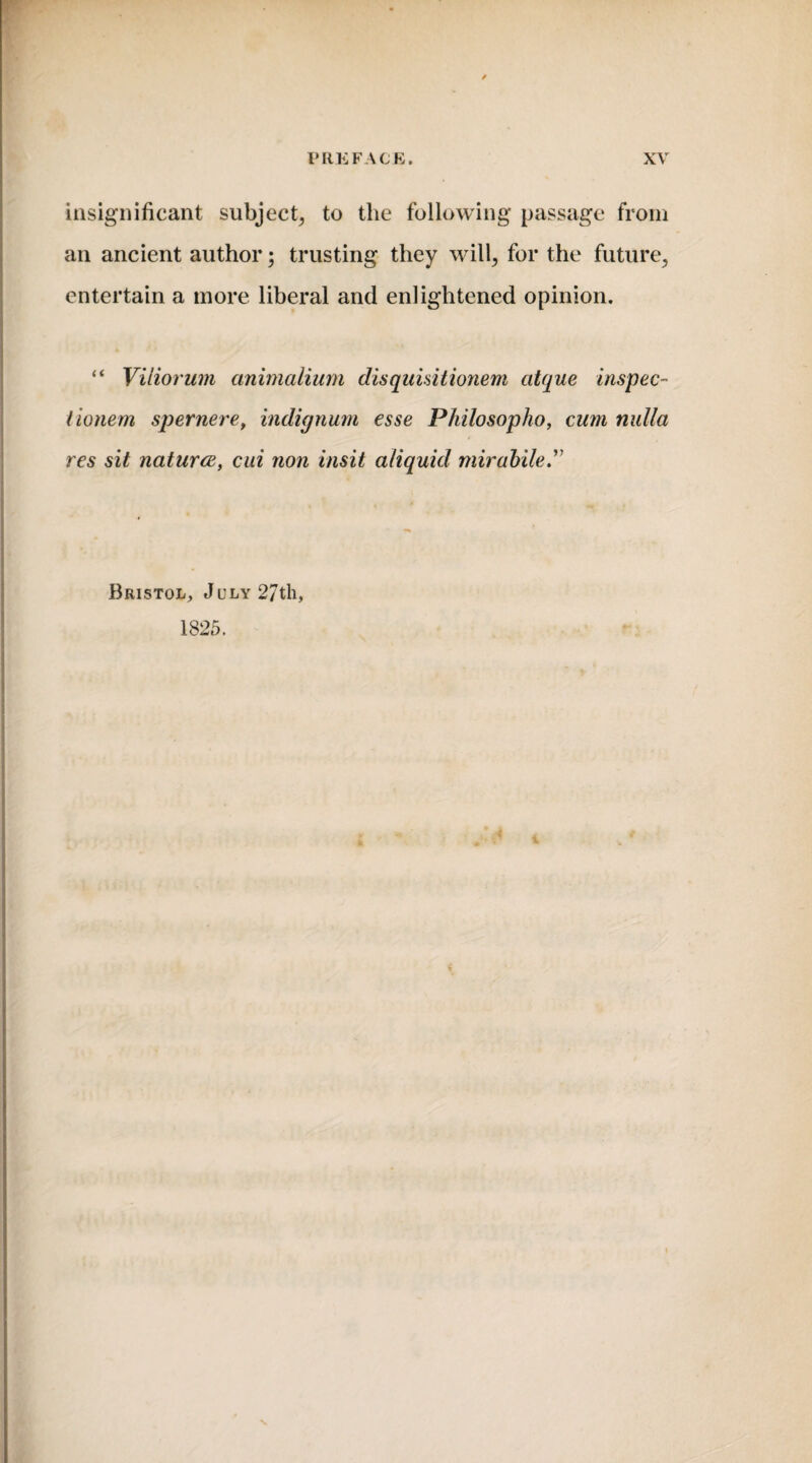 insignificant subject, to the following passage from an ancient author; trusting they will, for the future, entertain a more liberal and enlightened opinion. “ Viiiorum animalium disquisitionem citque inspec- tionem spernere, indignum esse Philosopho, cum nulla res sit naturce, cui non insit aliquid mirabile.” Bristol, July 27th, 1825.