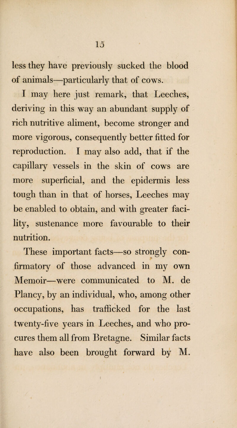 less they have previously sucked the blood of animals—particularly that of cows. I may here just remark, that Leeches, deriving in this way an abundant supply of rich nutritive aliment, become stronger and more vigorous, consequently better fitted for reproduction. I may also add, that if the capillary vessels in the skin of cows are more superficial, and the epidermis less tough than in that of horses, Leeches may be enabled to obtain, and with greater faci- lity, sustenance more favourable to their nutrition. These important facts—so strongly con¬ firmatory of those advanced in my own Memoir—were communicated to M. de Plancy, by an individual, who, among other occupations, has trafficked for the last twenty-five years in Leeches, and who pro¬ cures them all from Bretagne. Similar facts have also been brought forward by M.