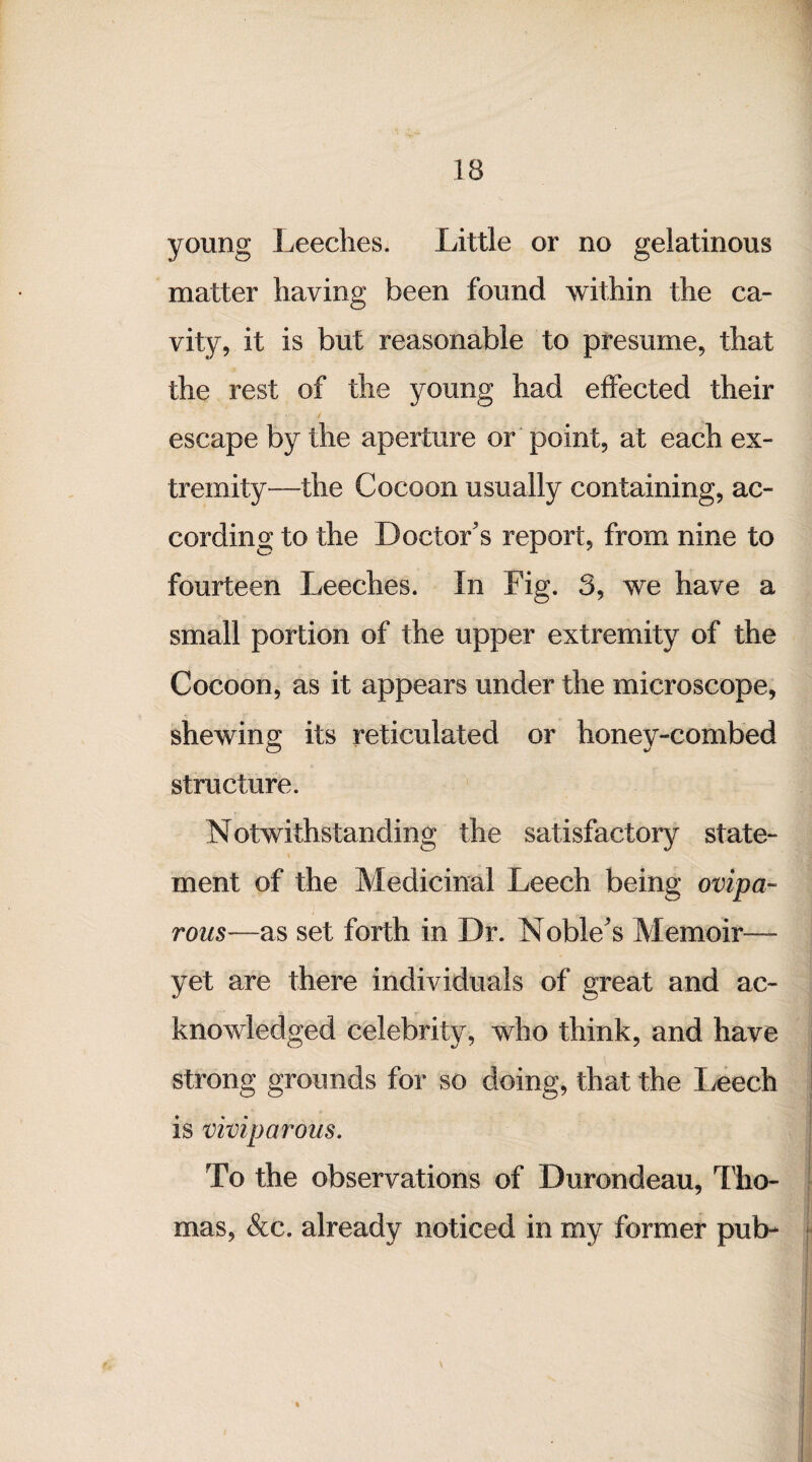 young Leeches. Little or no gelatinous matter having been found within the ca¬ vity, it is but reasonable to presume, that the rest of the young had effected their escape by the aperture or point, at each ex¬ tremity—the Cocoon usually containing, ac¬ cording to the Doctor's report, from nine to fourteen Leeches. In Fig. 3, we have a small portion of the upper extremity of the Cocoon, as it appears under the microscope, shewing its reticulated or honey-combed structure. Notwithstanding the satisfactory state¬ ment of the Medicinal Leech being ovipa¬ rous—as set forth in Dr. Noble's Memoir—- yet are there individuals of great and ac¬ knowledged celebrity, who think, and have strong grounds for so doing, that the Leech is viviparous. To the observations of Durondeau, Tho¬ mas, &c. already noticed in my former pub-