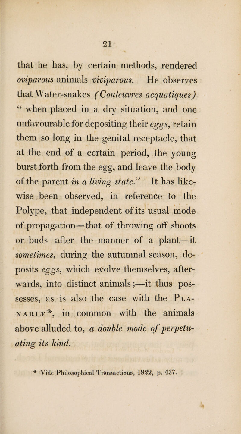 that he has, by certain methods, rendered oviparous animals viviparous. He observes that Water-snakes (Couleuvres acquatiques) “ when placed in a dry situation, and one unfavourable for depositing their eggs, retain them so long in the genital receptacle, that at the end of a certain period, the young burst forth from the egg, and leave the body of the parent in a living state.” It has like¬ wise been observed, in reference to the Polype, that independent of its usual mode of propagation—that of throwing off shoots or buds after the manner of a plant—it sometimes, during the autumnal season, de¬ posits eggs, which evolve themselves, after¬ wards, into distinct animals;—it thus pos¬ sesses, as is also the case with the Pla- nari^^, in common with the animals above alluded to, a double mode of perpetu¬ ating its kind. * Vide Philosophical Transactions,, 1822, p. 437.