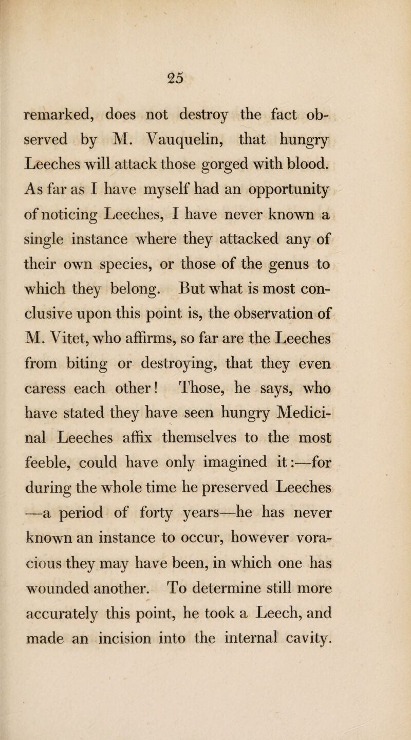 remarked, does not destroy the fact ob¬ served by M. Vauquelin, that hungry Leeches will attack those gorged with blood. As far as I have myself had an opportunity of noticing Leeches, I have never known a single instance where they attacked any of their own species, or those of the genus to which they belong. But what is most con¬ clusive upon this point is, the observation of M. Vitet, who affirms, so far are the Leeches from biting or destroying, that they even caress each other! Those, he says, who have stated they have seen hungry Medici¬ nal Leeches affix themselves to the most feeble, could have only imagined it:—for during the whole time he preserved Leeches —a period of forty years—he has never known an instance to occur, however vora¬ cious they may ha ve been, in which one has wounded another. To determine still more accurately this point, he took a Leech, and made an incision into the internal cavity.