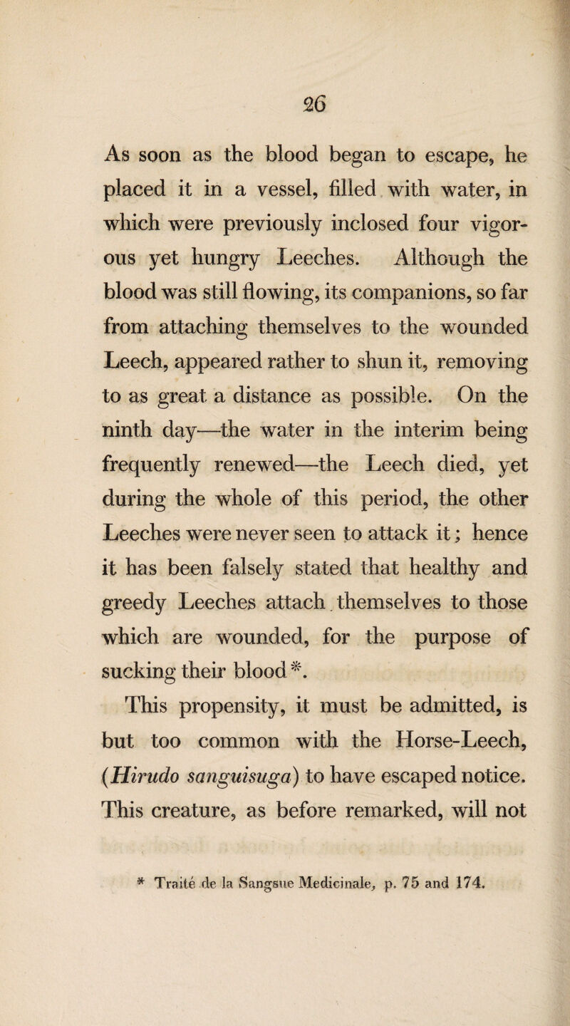 As soon as the blood began to escape* he placed it in a vessel, filled with water, in which were previously inclosed four vigor¬ ous yet hungry Leeches. Although the blood was still flowing, its companions, so far from attaching themselves to the wounded Leech, appeared rather to shun it, removing to as great a distance as possible. On the ninth day—-the water in the interim being frequently renewed—the Leech died, yet during the whole of this period, the other Leeches were never seen to attack it; hence it has been falsely stated that healthy and greedy Leeches attach themselves to those which are wounded, for the purpose of sucking their blood *. This propensity, it must be admitted, is but too common with the Horse-Leech, (Hirudo sanguisuga) to have escaped notice. This creature, as before remarked, will not * Traite de la Sangsue Medicinale, p. 75 and 174.