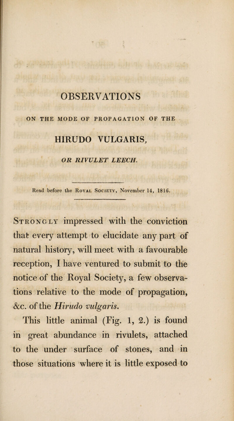 OBSERVATIONS ON THE MODE OF PROPAGATION OF THE HIRUDO VULGARIS, OR RIVULET LEECH. Read before the Royal Society, November 14, 1816. Strongly impressed with the conviction that every attempt to elucidate any part of natural history, will meet with a favourable reception, I have ventured to submit to the notice of the Royal Society, a few observa¬ tions relative to the mode of propagation, See. of the Hirndo vulgaris. This little animal (Fig. 1, 2.) is found in great abundance in rivulets, attached to the under surface of stones, and in those situations where it is little exposed to