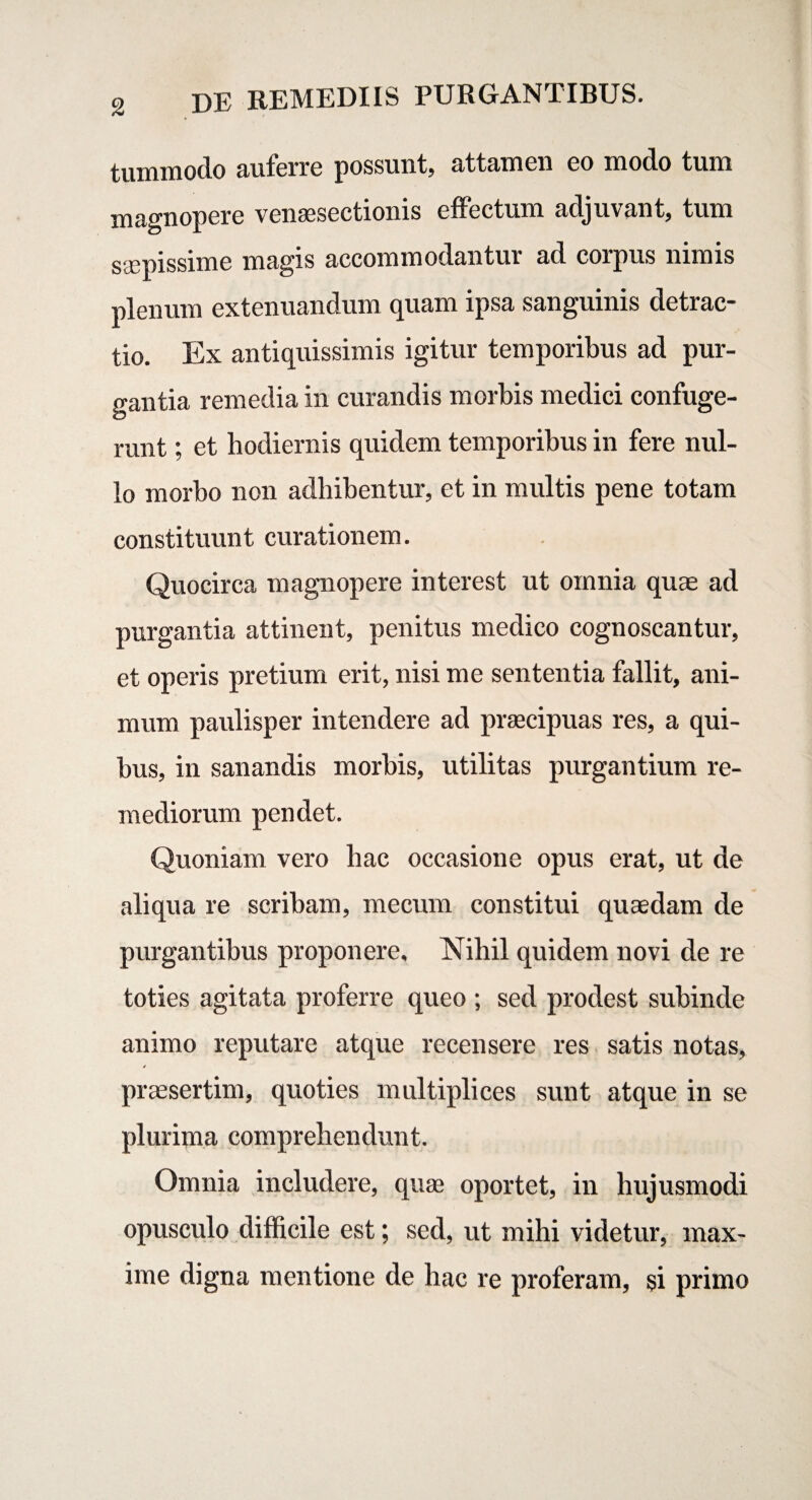 tummodo auferre possunt, attamen eo modo tum magnopere venaesectionis effectum adjuvant, tum saepissime magis accommodantur ad corpus nimis plenum extenuandum quam ipsa sanguinis detrac¬ tio. Ex antiquissimis igitur temporibus ad pur¬ gantia remedia in curandis morbis medici confuge¬ runt ; et hodiernis quidem temporibus in fere nul¬ lo morbo non adhibentur, et in multis pene totam constituunt curationem. Quocirca magnopere interest ut omnia quae ad purgantia attinent, penitus medico cognoscantur, et operis pretium erit, nisi me sententia fallit, ani¬ mum paulisper intendere ad praecipuas res, a qui¬ bus, in sanandis morbis, utilitas purgantium re¬ mediorum pendet. Quoniam vero hac occasione opus erat, ut de aliqua re scribam, mecum constitui quaedam de purgantibus proponere, Nihil quidem novi de re toties agitata proferre queo ; sed prodest subinde animo reputare atque recensere res satis notas, praesertim, quoties multiplices sunt atque in se plurima comprehendunt. Omnia includere, quae oportet, in hujusmodi opusculo difficile est; sed, ut mihi videtur, max¬ ime digna mentione de hac re proferam, si primo