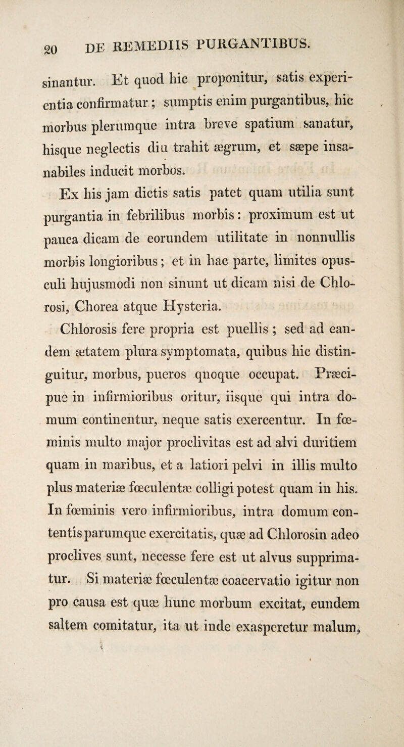 sinantur. Et quod hic proponitur, satis experi¬ entia confirmatur; sumptis enim purgantibus, hic morbus plerumque intra breve spatium sanatur, hisque neglectis diu trahit aegrum, et saepe insa¬ nabiles inducit morbos. Ex his jam dictis satis patet quam utilia sunt purgantia in febrilibus morbis: proximum est ut pauca dicam de eorundem utilitate in nonnullis morbis longioribus; et in hac parte, limites opus¬ culi hujusmodi non sinunt ut dicam nisi de Chio- rosi, Chorea atque Hysteria. Chlorosis fere propria est puellis ; sed ad ean¬ dem aetatem plura symptomata, quibus hic distin¬ guitur, morbus, pueros quoque occupat. Praeci¬ pue in infirmioribus oritur, iisque qui intra do¬ mum continentur, neque satis exercentur. In foe- minis multo major proclivitas est ad alvi duritiem quam in maribus, et a latiori pelvi in illis multo plus materiae foeculentae colligi potest quam in his. In foeminis vero infirmioribus, intra domum con¬ tentis parumque exercitatis, quae ad Chlorosin adeo proclives sunt, necesse fere est ut alvus supprima¬ tur. Si materiae foeculentae coacervatio igitur non pro causa est quae hunc morbum excitat, eundem saltem comitatur, ita ut inde exasperetur malum,