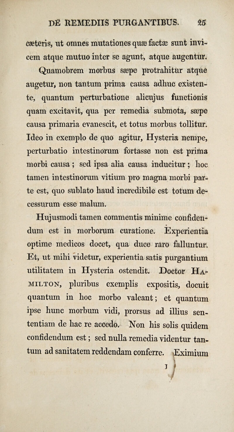 cseteris, ut omnes mutationes quae factae sunt invi¬ cem atque mutuo inter se agunt, atque augentur. Quamobrem morbus saepe protrahitur atque augetur, non tantum prima causa adhuc existen- te, quantum perturbatione alicujus functionis quam excitavit, qua per remedia submota, saepe causa primaria evanescit, et totus morbus tollitur. Ideo in exemplo de quo agitur, Hysteria nempe, perturbatio intestinorum fortasse non est prima morbi causa ; sed ipsa alia causa inducitur ; hoc tamen intestinorum vitium pro magna morbi par¬ te est, quo sublato haud incredibile est totum de¬ cessurum esse malum. Hujusmodi tamen commentis minime confiden- dum est in morborum curatione. Experientia optime medicos docet, qua duce raro falluntur. Et, ut mihi videtur, experientia satis purgantium utilitatem in Hysteria ostendit. Doctor Ha- milton, pluribus exemplis expositis, docuit quantum in hoc morbo valeant; et quantum ipse hunc morbum vidi, prorsus ad illius sen¬ tentiam de hac re accedo. Non his solis quidem confidendum est; sed nulla remedia videntur tan¬ tum ad sanitatem reddendam conferre. ^Eximium