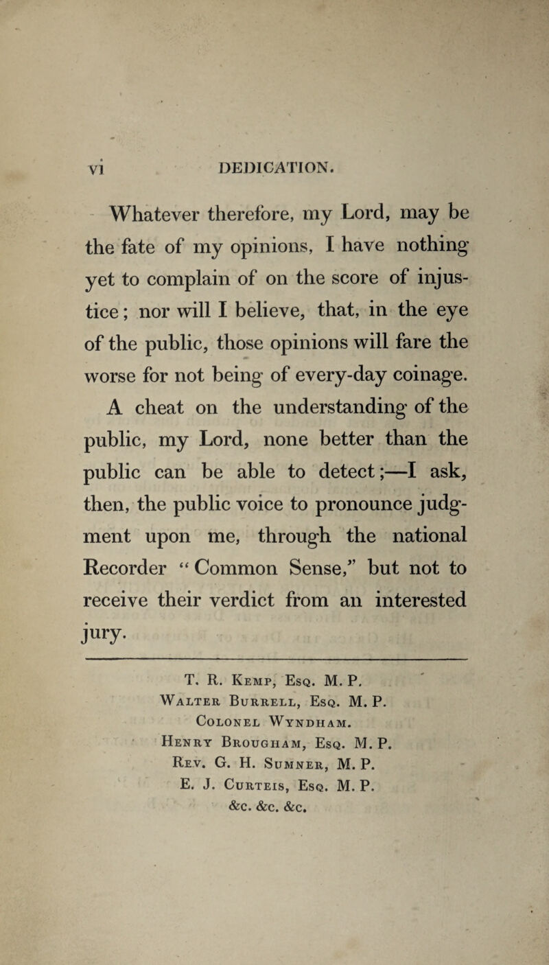 Whatever therefore, my Lord, may be the fate of my opinions, I have nothing yet to complain of on the score of injus¬ tice ; nor will I believe, that, in the eye of the public, those opinions will fare the worse for not being of every-day coinage. A cheat on the understanding of the public, my Lord, none better than the public can be able to detect;—I ask, then, the public voice to pronounce judg¬ ment upon me, through the national Recorder “ Common Sense/’ but not to receive their verdict from an interested jury- T. R. Kemp, Esq. M. P. Walter Burrell, Esq. M. P. Colonel Wyndham. Henry Brougham, Esq. M. P. Rev. G. H. Sumner, M. P. E. J. Curteis, Esq. M. P. &c. &c. &c.