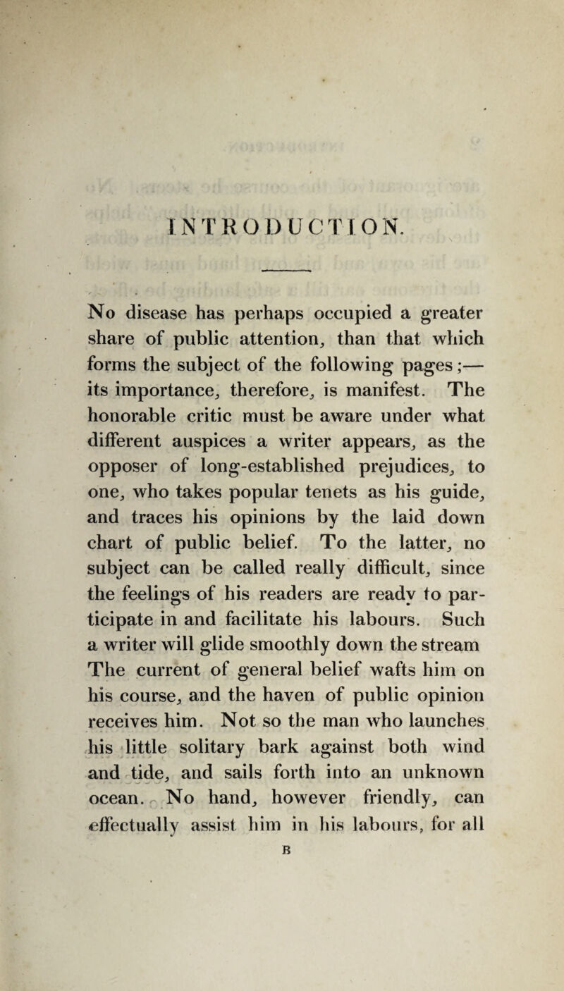 INTRODUCTION. No disease has perhaps occupied a greater share of public attention, than that which forms the subject of the following pages;— its importance, therefore, is manifest. The honorable critic must be aware under what different auspices a writer appears, as the opposer of long-established prejudices, to one, who takes popular tenets as his guide, and traces his opinions by the laid down chart of public belief. To the latter, no subject can be called really difficult, since the feelings of his readers are ready to par¬ ticipate in and facilitate his labours. Such a writer will glide smoothly down the stream The current of general belief wafts him on his course, and the haven of public opinion receives him. Not so the man who launches his little solitary bark against both wind and tide, and sails forth into an unknown ocean. No hand, however friendly, can effectually assist him in his labours, for all B