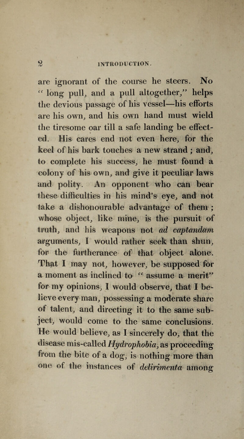 are ignorant of the course he steers. No long pull, and a pull altogether/' helps the devious passage of his vessel—his efforts are his own, and his own hand must wield the tiresome oar till a safe landing be effect¬ ed, His cares end not even here, for the keel of his bark touches a new strand ; and, to complete his success, he must found a colony of his own, and give it peculiar laws and polity. An opponent who can bear these difficulties in his mind's eye, and not take a dishonourable advantage of them ; whose object, like mine, is the pursuit of truth, and his weapons not ad captandam arguments, I would rather seek than shun, for the furtherance of that object alone. That I may not, however, be supposed for a moment as inclined to assume a merit for my opinions, I would observe, that I be¬ lieve every man, possessing a moderate share of talent, and directing it to the same sub¬ ject, would come to the same conclusions. He would believe, as I sincerely do, that the disease mis-called Hydrophobia, as proceeding from the bite of a dog, is nothing more than one of the instances of delirimenta among