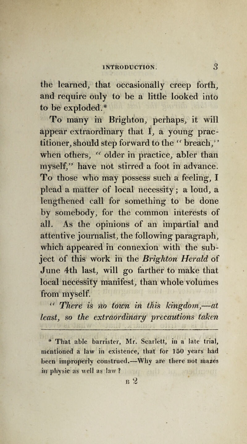 the learned, that occasionally creep forth, and require only to be a little looked into to be exploded.* To many in Brighton, perhaps, it will appear extraordinary that I, a young prac¬ titioner, should step forward to the ff breach/s when others, f<r older in practice, abler than myself/' have not stirred a foot in advance. To those who may possess such a feeling, I plead a matter of local necessity; a loud, a lengthened call for something to be done by somebody, for the common interests of all. As the opinions of an impartial and attentive journalist, the following paragraph, which appeared in connexion with the sub¬ ject of this work in the Brighton Herald of c \ June 4th last, will go farther to make that local necessity manifest, than whole volumes from myself. There is no town in this kingdom,—at least, so the extraordinary precautions taken * That able barrister, Mr. Scarlett, in a late trial, mentioned a law in existence, that for 150 years had been improperly construed.—Why are there not mazes in physic as well as law?