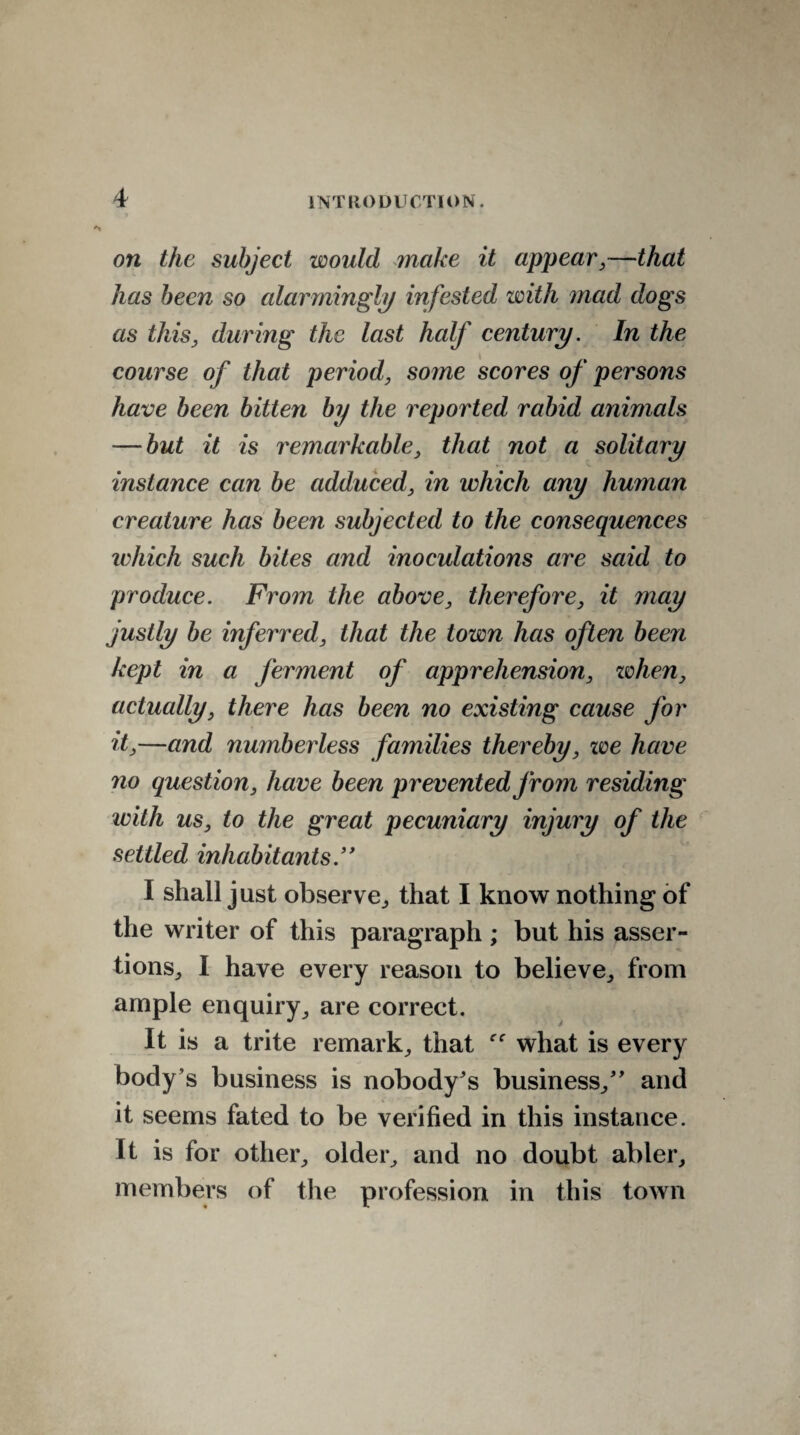 on the subject would make it appear,—that has been so alarmingly infested with mad dogs as this, during the last half century. In the course of that period, some scores of persons have been bitten by the reported rabid animals — but it is remarkable, that not a solitary instance can be adduced, in which any human creature has been subjected to the consequences tv hie h such bites and inoculations are said to produce. From the above, therefore, it may justly be inferred, that the town has often been kept in a jerment of apprehension, when, actually, there has been no existing cause for it,—and numberless families thereby, we have no question, have been prevented jrom residing with us, to the great pecuniary injury of the settled inhabitants.” I shall just observe., that I know nothing of the writer of this paragraph; but his asser¬ tions., I have every reason to believe, from ample enquiry, are correct. It is a trite remark, that what is every body’s business is nobody's business, and it seems fated to be verified in this instance. It is for other, older, and no doubt abler, members of the profession in this town
