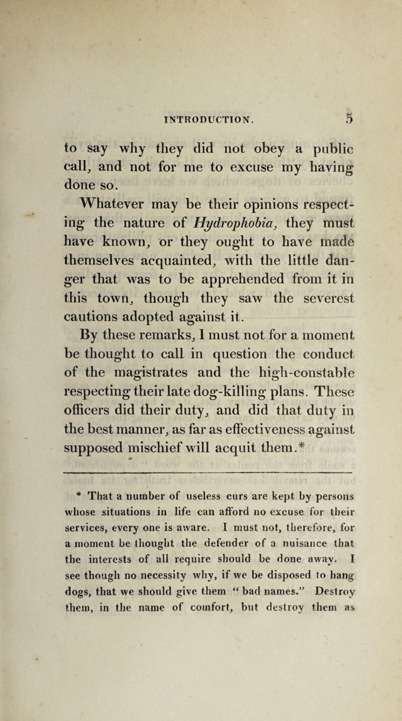 to say why they did not obey a public call, and not for me to excuse my having done so. Whatever may be their opinions respect¬ ing the nature of Hydrophobia, they must have known, or they ought to have made themselves acquainted, with the little dan¬ ger that was to be apprehended from it in this town, though they saw the severest cautions adopted against it. By these remarks, 1 must not for a moment be thought to call in question the conduct of the magistrates and the high-constable respecting their late dog-killing plans. These officers did their duty, and did that duty in the best manner, as far as effectiveness against supposed mischief will acquit them.* * That a number of useless curs are kept by persons whose situations in life can afford no excuse for their services, every one is aware. I must not, therefore, for a moment be thought the defender of a nuisance that the interests of all require should be done away. I see though no necessity why, if we be disposed to hang dogs, that we should give them “ bad names. Destroy them, in the name of comfort, but destroy them as