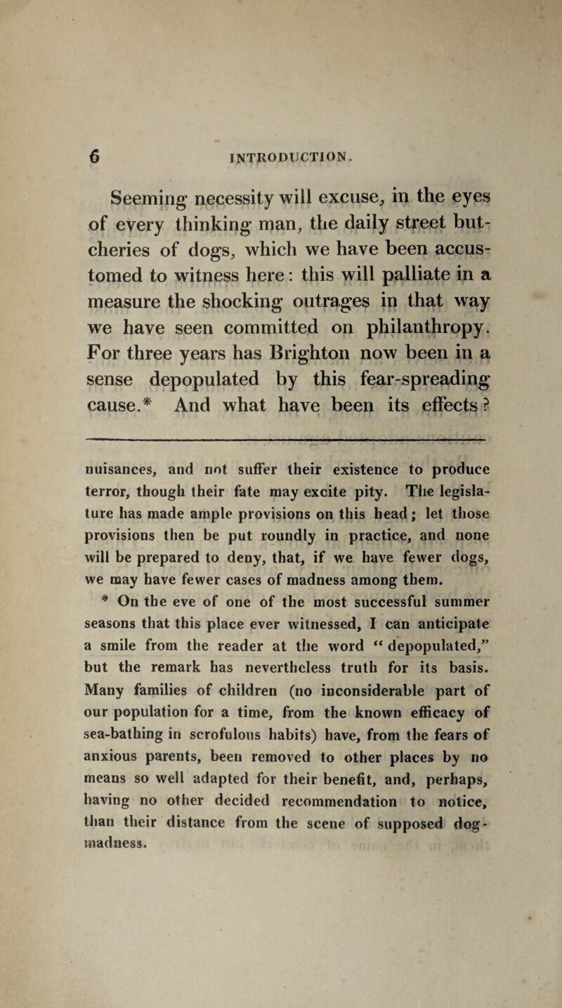 Seeming necessity will excuse, in the eyes of every thinking man, the daily street but¬ cheries of dogs, which we have been accus¬ tomed to witness here: this will palliate in a measure the shocking outrages in that way we have seen committed on philanthropy. For three years has Brighton now been in a sense depopulated by this fear-spreading cause.* * And what have been its effects ? nuisances, and not suffer their existence to produce terror, though their fate may excite pity. Tiie legisla¬ ture has made ample provisions on this head ; let those provisions then be put roundly in practice, and none will be prepared to deny, that, if we have fewer dogs, we may have fewer cases of madness among them. * On the eve of one of the most successful summer seasons that this place ever witnessed, I can anticipate a smile from the reader at the word “ depopulated/’ but the remark has nevertheless truth for its basis. Many families of children (no inconsiderable part of our population for a time, from the known efficacy of sea-bathing in scrofulous habits) have, from the fears of anxious parents, been removed to other places by no means so well adapted for their benefit, and, perhaps, having no other decided recommendation to notice, than their distance from the scene of supposed dog* madness.
