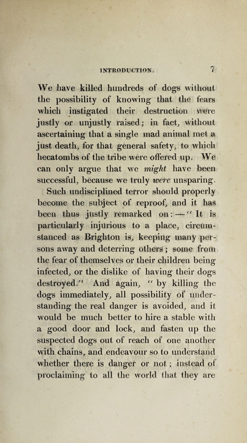 We have killed hundreds of dogs without the possibility of knowing that the fears which instigated their destruction were justly or unjustly raised; in fact, without ascertaining that a single mad animal met a just death, for that general safety, to which hecatombs of the tribe were offered up. We can only argue that we might have been successful, because we truly were unsparing. Such undisciplined terror should properly become the subject of reproof, and it has been thus justly remarked on: — It is particularly injurious to a place, circum¬ stanced as Brighton is, keeping many per¬ sons away and deterring others; some from the fear of themselves or their children being infected, or the dislike of having their dogs destroyed/4 And again, by killing the dogs immediately, all possibility of under¬ standing the real danger is avoided, and it would be much better to hire a stable with a good door and lock, and fasten up the suspected dogs out of reach of one another with chains, and endeavour so to understand whether there is danger or not; instead of proclaiming to all the world that they are