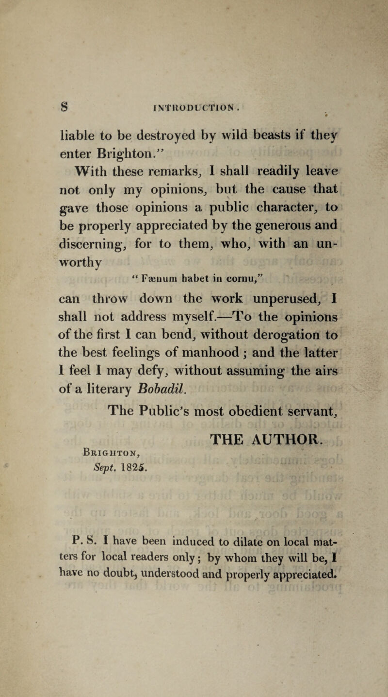 liable to be destroyed by wild beasts if they enter Brighton/' With these remarks, 1 shall readily leave not only my opinions, but the cause that gave those opinions a public character, to be properly appreciated by the generous and discerning, for to them, who, with an un¬ worthy “ Faenum habet in cornu/' can throw down the work unperused, I shall not address myself.—To the opinions of the first I can bend, without derogation to the best feelings of manhood ; and the latter 1 feel I may defy, without assuming the airs of a literary Bobadil. The Public's most obedient servant, THE AUTHOR. Brighton, Sept. 1825. P. S. I have been induced to dilate on local mat¬ ters for local readers only; by whom they will be, I have no doubt, understood and properly appreciated.