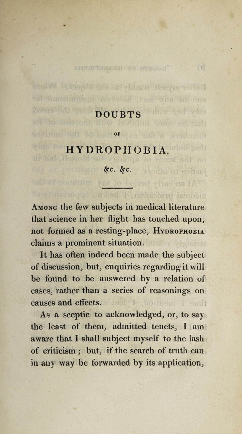 DOUBTS OF HYDROPHOBIA, #c. %c. Among the few subjects in medical literature that science in her flight has touched upon, not formed as a resting-place. Hydrophobia claims a prominent situation. It has often indeed been made the subject of discussion, but, enquiries regarding it will be found to be answered by a relation of cases, rather than a series of reasonings on causes and effects. As a sceptic to acknowledged, or, to say the least of them, admitted tenets, 1 am aware that I shall subject myself to the lash of criticism ; but, if the search of truth can in any way be forwarded by its application.