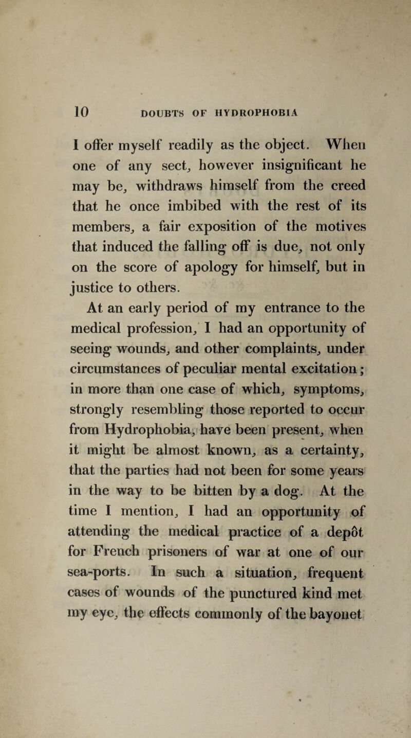 1 offer myself readily as the object. When one of any sect,, however insignificant he may be, withdraws himself from the creed that he once imbibed with the rest of its members, a fair exposition of the motives that induced the falling off is due, not only on the score of apology for himself, but in justice to others. At an early period of my entrance to the medical profession, I had an opportunity of seeing wounds, and other complaints, under circumstances of peculiar mental excitation ; in more than one case of which, symptoms, strongly resembling those reported to occur from Hydrophobia, have been present, when it might be almost known, as a certainty, that the parties had not been for some years in the way to be bitten by a dog. At the time I mention, I had an opportunity of attending the medical practice of a depot for French prisoners of war at one of our sea-ports. In such a situation, frequent cases of wounds of the punctured kind met my eye, the effects commonly of the bayonet
