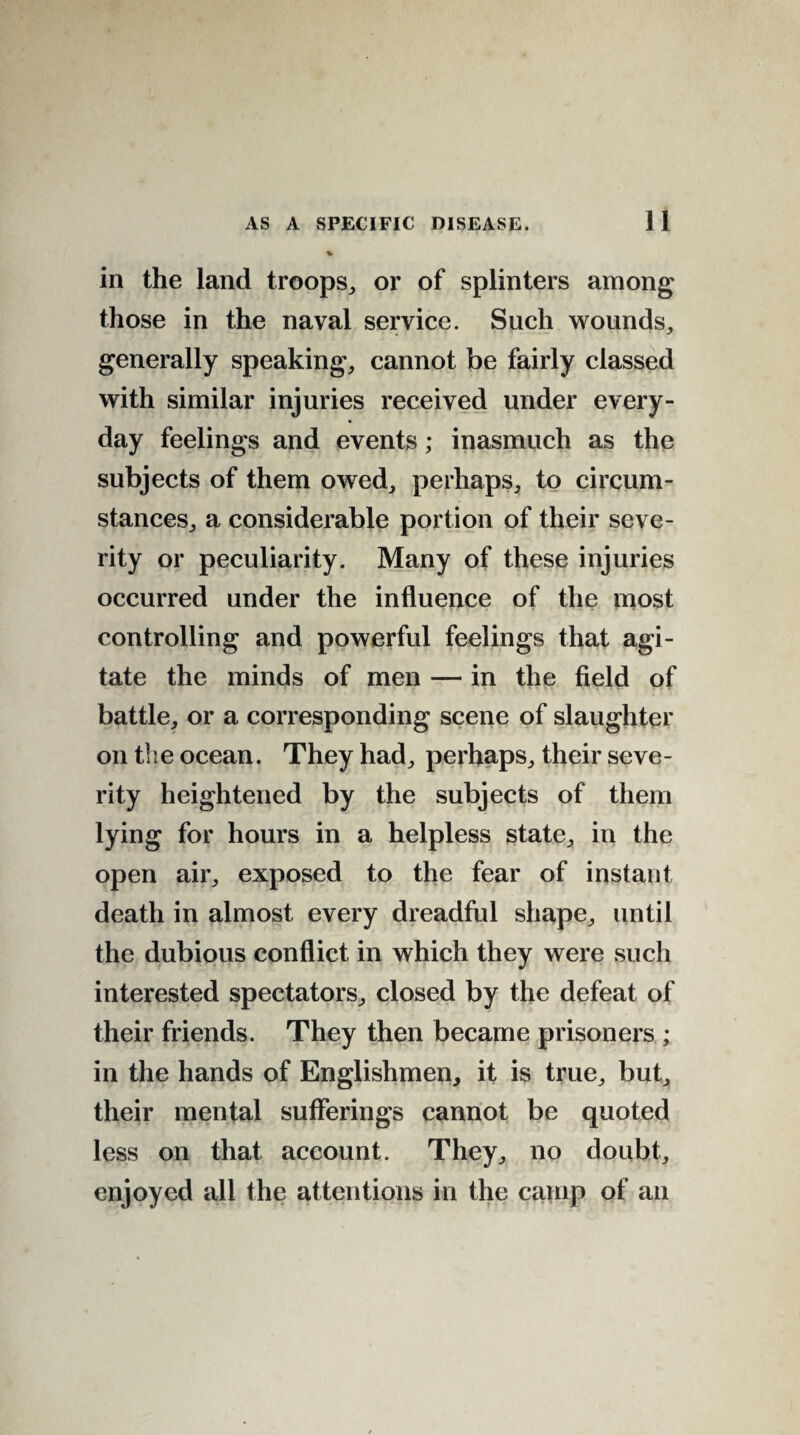 in the land troops, or of splinters among those in the naval service. Such wounds, generally speaking, cannot be fairly classed with similar injuries received under every¬ day feelings and events; inasmuch as the subjects of them owed, perhaps, to circum¬ stances, a considerable portion of their seve¬ rity or peculiarity. Many of these injuries occurred under the influence of the most controlling and powerful feelings that agi¬ tate the minds of men — in the field of battle, or a corresponding scene of slaughter on the ocean. They had, perhaps, their seve¬ rity heightened by the subjects of them lying for hours in a helpless state, in the open air, exposed to the fear of instant death in almost every dreadful shape, until the dubious conflict in which they were such interested spectators, closed by the defeat of their friends. They then became prisoners ; in the hands of Englishmen, it is true, but, their mental sufferings cannot be quoted less on that account. They, no doubt, enjoyed all the attentions in the camp of an