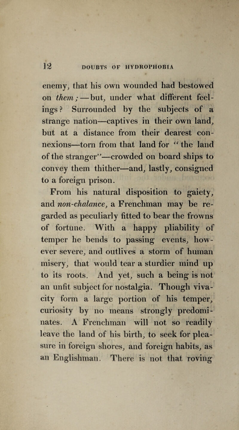 enemy, that his own wounded had bestowed on them;—bub under what different feel¬ ings ? Surrounded by the subjects of a strange nation—captives in their own land, but at a distance from their dearest con¬ nexions—torn from that land for the land of the stranger”—crowded on board ships to convey them thither—and, lastly, consigned to a foreign prison. From his natural disposition to gaiety, and non-clialance, a Frenchman may be re¬ garded as peculiarly fitted to bear the frowns of fortune. With a happy pliability of temper he bends to passing events, how¬ ever severe, and outlives a storm of human misery, that would tear a sturdier mind up to its roots. And yet, such a being is not an unfit subject for nostalgia. Though viva¬ city form a large portion of his temper, curiosity by no means strongly predomi¬ nates. A Frenchman will not so readily leave the land of his birth, to seek for plea¬ sure in foreign shores, and foreign habits, as an Englishman. There is not that roving
