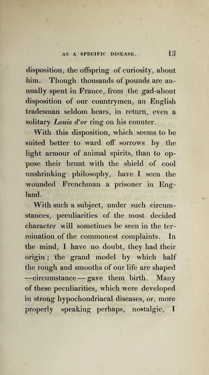 disposition, the offspring of curiosity, about him. Though thousands of pounds are an¬ nually spent in France, from the gad-about disposition of our countrymen, an English tradesman seldom hears, in return, even a solitary Louis d’or ring on his counter. With this disposition, which seems to be suited better to ward off sorrows by the light armour of animal spirits, than to op¬ pose their brunt with the shield of cool unshrinking philosophy, have I seen the wounded Frenchman a prisoner in Eng¬ land. With such a subject, under such circum¬ stances, peculiarities of the most decided character will sometimes be seen in the ter¬ mination of the commonest complaints. In the mind, I have no doubt, they had their origin; the grand model by which half the rough and smooths of our life are shaped —circumstance — gave them birth. Many of these peculiarities, which were developed in strong hypochondriacal diseases, or, more properly speaking perhaps, nostalgic, I