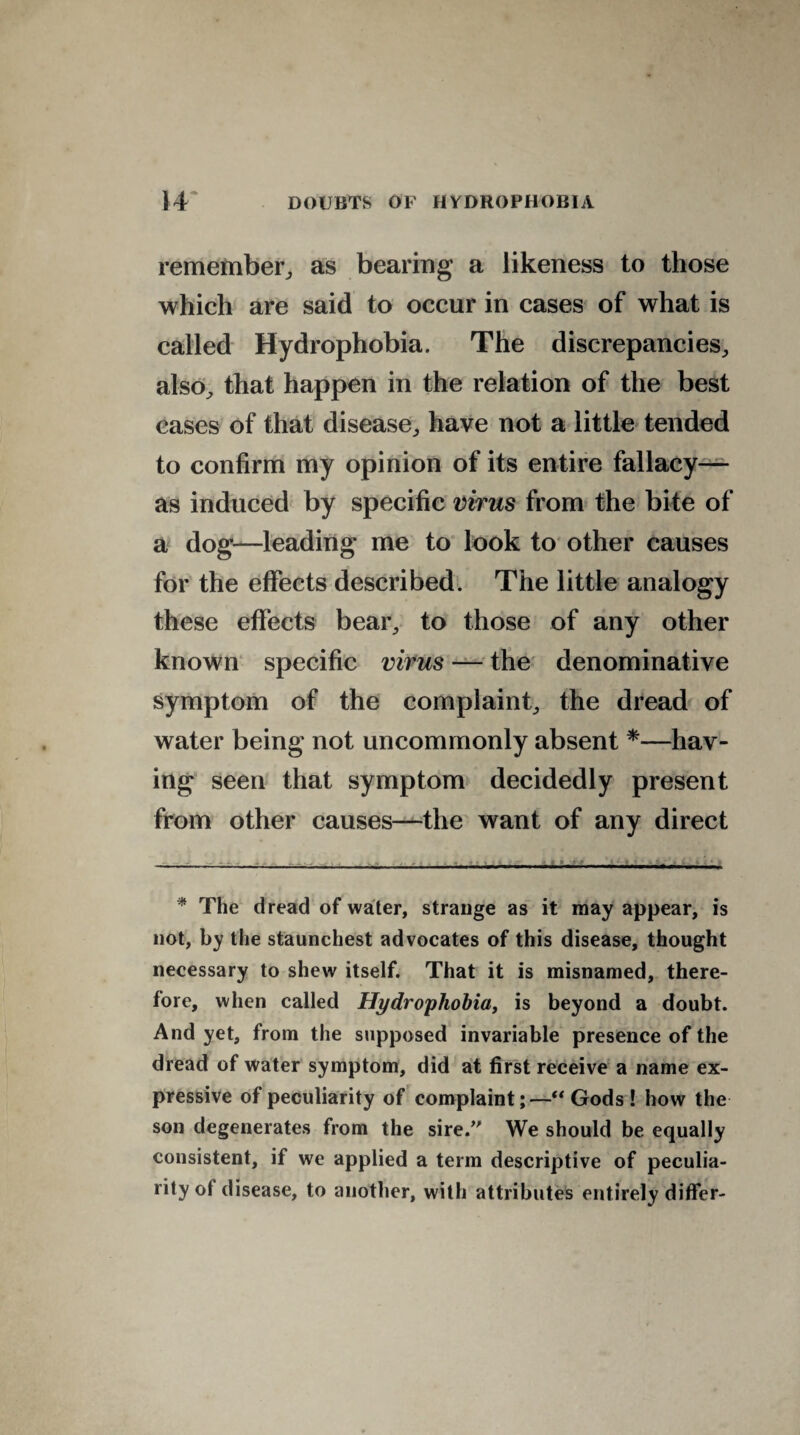 remember,, as bearing a likeness to those which are said to occur in cases of what is called Hydrophobia. The discrepancies, also, that happen in the relation of the best cases of that disease, have not a little tended to confirm my opinion of its entire fallacy— as induced by specific virus from the bite of a dog—leading me to look to other causes for the effects described. The little analogy these effects bear, to those of any other known specific virus — the denominative symptom of the complaint, the dread of water being not uncommonly absent *—hav¬ ing seen that symptom decidedly present from other causes—the want of any direct • The dread of water, strange as it may appear, is not, by the staunchest advocates of this disease, thought necessary to shew itself. That it is misnamed, there¬ fore, when called Hydrophobia, is beyond a doubt. And yet, from the supposed invariable presence of the dread of water symptom, did at first receive a name ex¬ pressive of peculiarity of complaint;—“Gods! how the son degenerates from the sire.” We should be equally consistent, if we applied a term descriptive of peculia¬ rity of disease, to another, with attributes entirely differ-