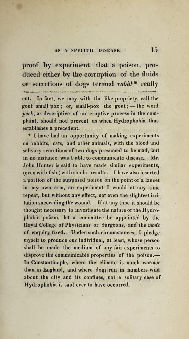 proof by experiment, that a poison, pro¬ duced either by the corruption of the fluids or secretions of dogs termed rabid * * really ent. In fact, we may with the like propriety, call the gout small pox ; or, small-pox the gout; — the word pock, as descriptive of an eruptive process in the com¬ plaint, should not prevent us when Hydrophobia thus establishes a precedent. * I have had an opportunity of making experiments on rabbits, cats, and other animals, with the blood and salivary secretions of two dogs presumed to be mad, but in no instance was I able to communicate disease. Mr. John Hunter is said to have made similar experiments, (even with fish,) with similar results. I have also inserted a portion of the supposed poison on the point of a lancet in my own arm, an experiment I would at any time repeat, but without any effect, not even the slightest irri¬ tation succeeding the wound. If at any time it should be thought necessary to investigate the nature of the Hydro- phobic poison, let a committee be appointed by the Royal College of Physicians or Surgeons, and the mode of enquiry fixed. Under such circumstances, I pledge myself to produce one individual, at least, whose person shall be made the medium of any fair experiments to disprove the communicable properties of the poison.— In Constantinople, where the climate is much warmer than in England, and where dogs run in numbers wild about the city and its confines, not a solitary case of Hydrophobia is said ever to have occurred.