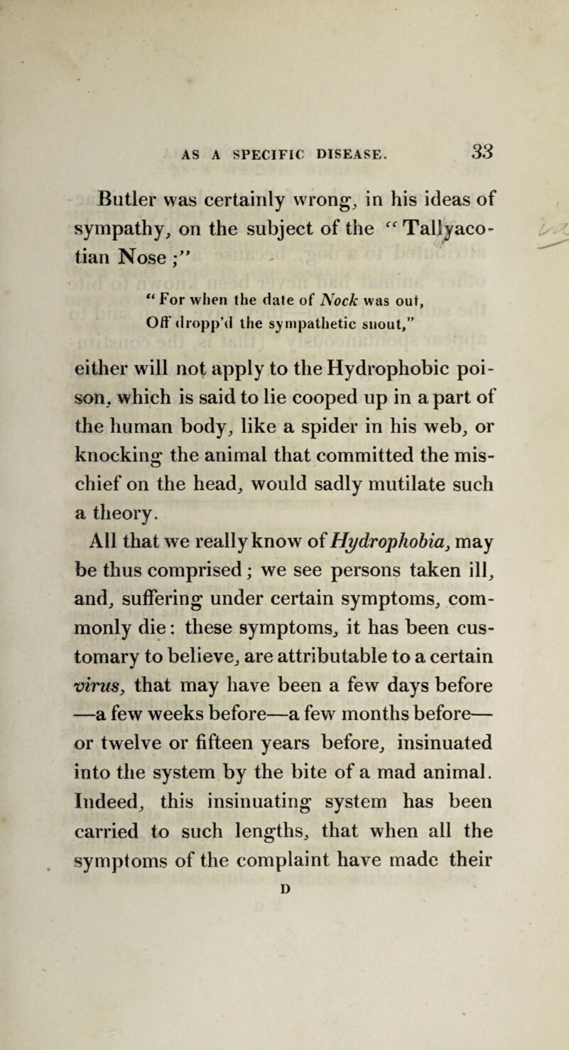 Butler was certainly wrong, in his ideas of sympathy, on the subject of the “Tallyaco- tian Nose “ For when the date of Nock was out, Off dropp’d the sympathetic snout,” either will not apply to the Hydrophobic poi¬ son, which is said to lie cooped up in a part of the human body, like a spider in his web, or knocking the animal that committed the mis¬ chief on the head, would sadly mutilate such a theory. All that we really know of Hydrophobia, may be thus comprised; we see persons taken ill, and, suffering under certain symptoms, com¬ monly die: these symptoms, it has been cus¬ tomary to believe, are attributable to a certain virus, that may have been a few days before —a few weeks before—a few months before— or twelve or fifteen years before, insinuated into the system by the bite of a mad animal. Indeed, this insinuating system has been carried to such lengths, that when all the symptoms of the complaint have made their D