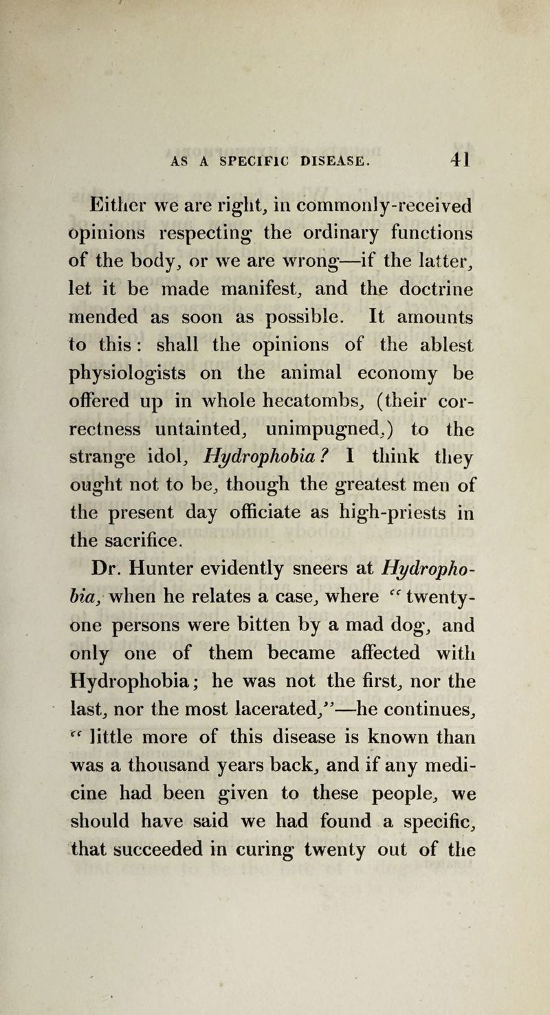 Either we are right, in commonly-received opinions respecting the ordinary functions of the body, or we are wrong—if the latter, let it be made manifest, and the doctrine mended as soon as possible. It amounts to this: shall the opinions of the ablest physiologists on the animal economy be offered up in whole hecatombs, (their cor¬ rectness untainted, unimpugned,) to the strange idol. Hydrophobia ? I think they ought not to be, though the greatest men of the present day officiate as high-priests in the sacrifice. Dr. Hunter evidently sneers at Hydropho¬ bia, when he relates a case, where twenty- one persons were bitten by a mad dog, and only one of them became affected with Hydrophobia; he was not the first, nor the last, nor the most lacerated/'—he continues, little more of this disease is known than was a thousand years back, and if any medi¬ cine had been given to these people, we should have said we had found a specific, that succeeded in curing twenty out of the