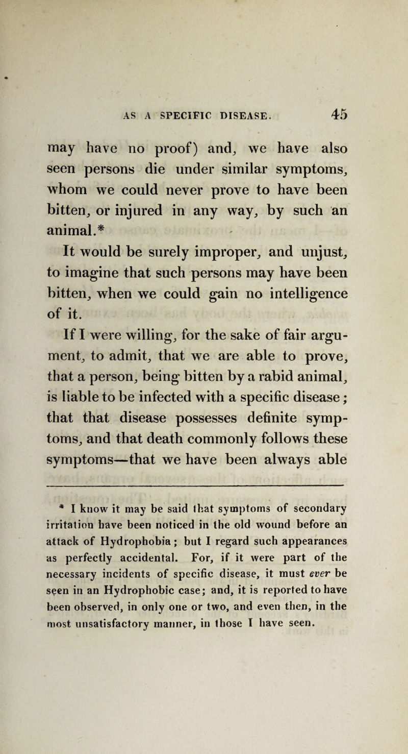 may have no proof) and, we have also seen persons die under similar symptoms, whom we could never prove to have been bitten, or injured in any way, by such an animal.* It would be surely improper, and unjust, to imagine that such persons may have been bitten, when we could gain no intelligence of it. If I were willing, for the sake of fair argu¬ ment, to admit, that we are able to prove, that a person, being bitten by a rabid animal, is liable to be infected with a specific disease; that that disease possesses definite symp¬ toms, and that death commonly follows these symptoms—that we have been always able * I know it may be said that symptoms of secondary irritation have been noticed in the old wound before an attack of Hydrophobia; but I regard such appearances as perfectly accidental. For, if it were part of the necessary incidents of specific disease, it must ever be seen in an Hydrophobic case; and, it is reported to have been observed, in only one or two, and even then, in the most unsatisfactory manner, in those I have seen.