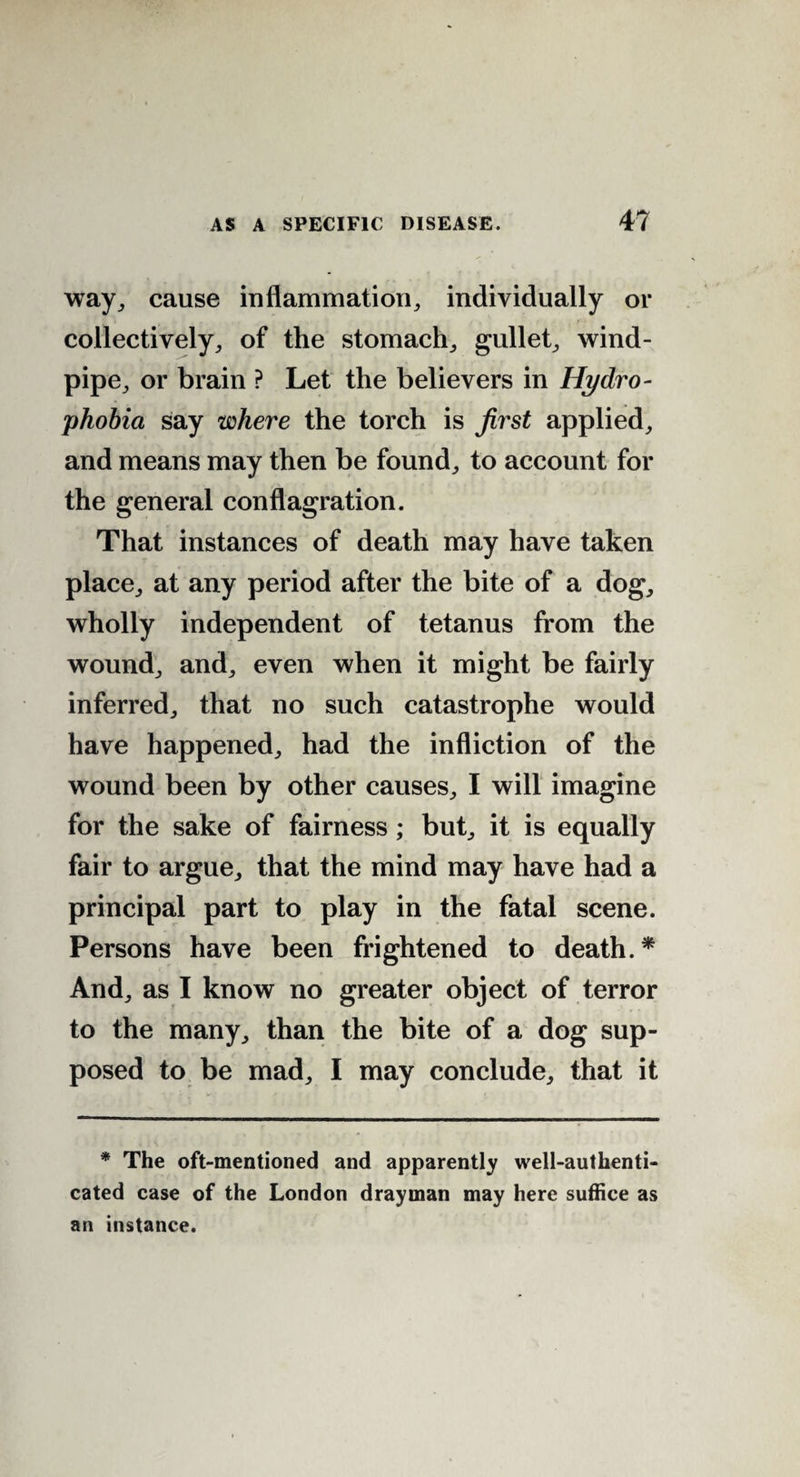 way, cause inflammation, individually or collectively, of the stomach, gullet, wind¬ pipe, or brain ? Let the believers in Hydro¬ phobia say where the torch is first applied, and means may then be found, to account for the general conflagration. That instances of death may have taken place, at any period after the bite of a dog, wholly independent of tetanus from the wound, and, even when it might be fairly inferred, that no such catastrophe would have happened, had the infliction of the wound been by other causes, I will imagine for the sake of fairness ; but, it is equally fair to argue, that the mind may have had a principal part to play in the fatal scene. Persons have been frightened to death.* And, as I know no greater object of terror to the many, than the bite of a dog sup¬ posed to be mad, I may conclude, that it * The oft-mentioned and apparently well-authenti¬ cated case of the London drayman may here suffice as an instance.