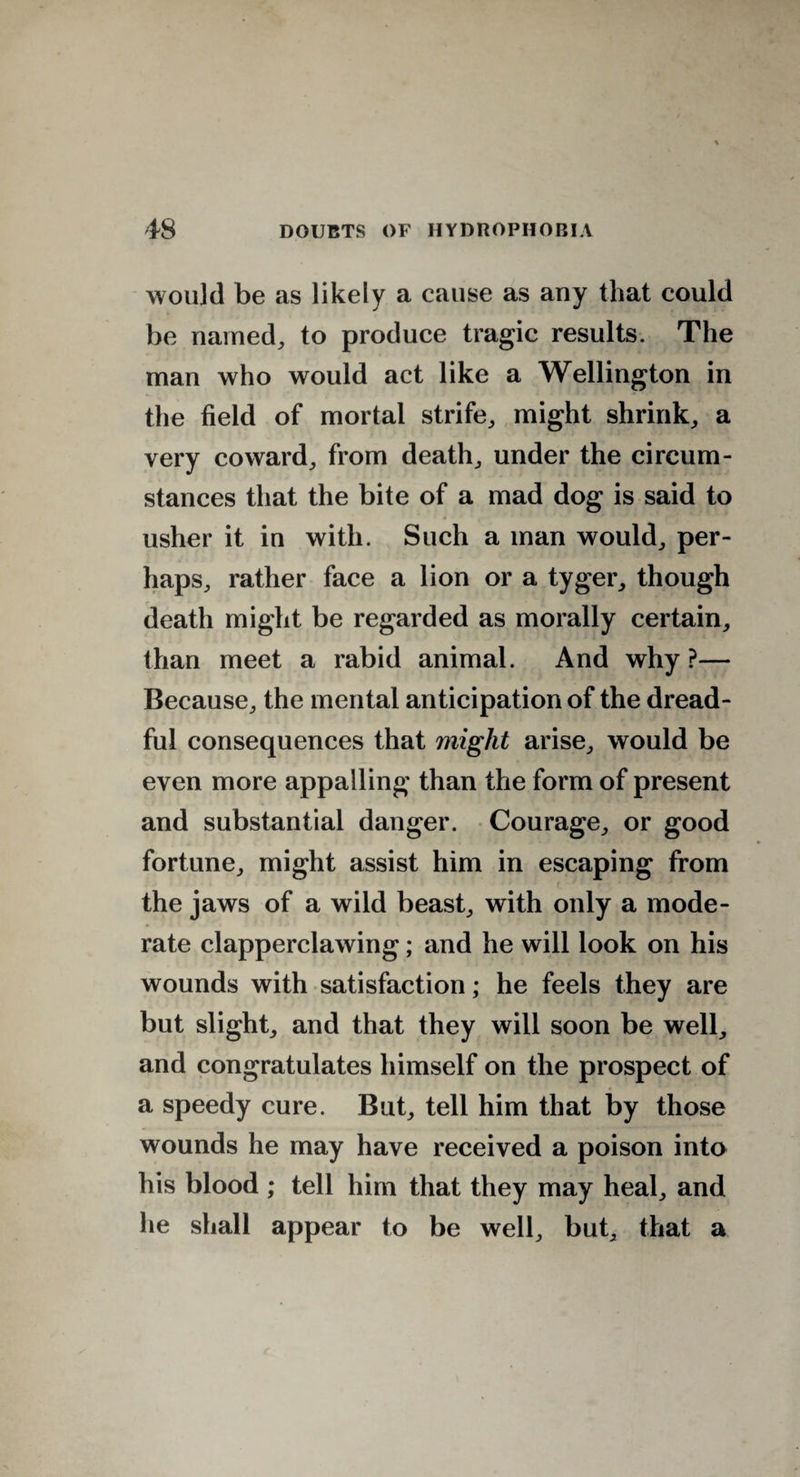 would be as likely a cause as any that could be named, to produce tragic results. The man who would act like a Wellington in the field of mortal strife, might shrink, a very coward, from death, under the circum¬ stances that the bite of a mad dog is said to usher it in with. Such a man would, per¬ haps, rather face a lion or a tyger, though death might be regarded as morally certain, than meet a rabid animal. And why ?— Because, the mental anticipation of the dread¬ ful consequences that might arise, would be even more appalling than the form of present and substantial danger. Courage, or good fortune, might assist him in escaping from the jaws of a wild beast, with only a mode¬ rate clapperclawing; and he will look on his wounds with satisfaction; he feels they are but slight, and that they will soon be well, and congratulates himself on the prospect of a speedy cure. But, tell him that by those wounds he may have received a poison into his blood ; tell him that they may heal, and he shall appear to be well, but, that a