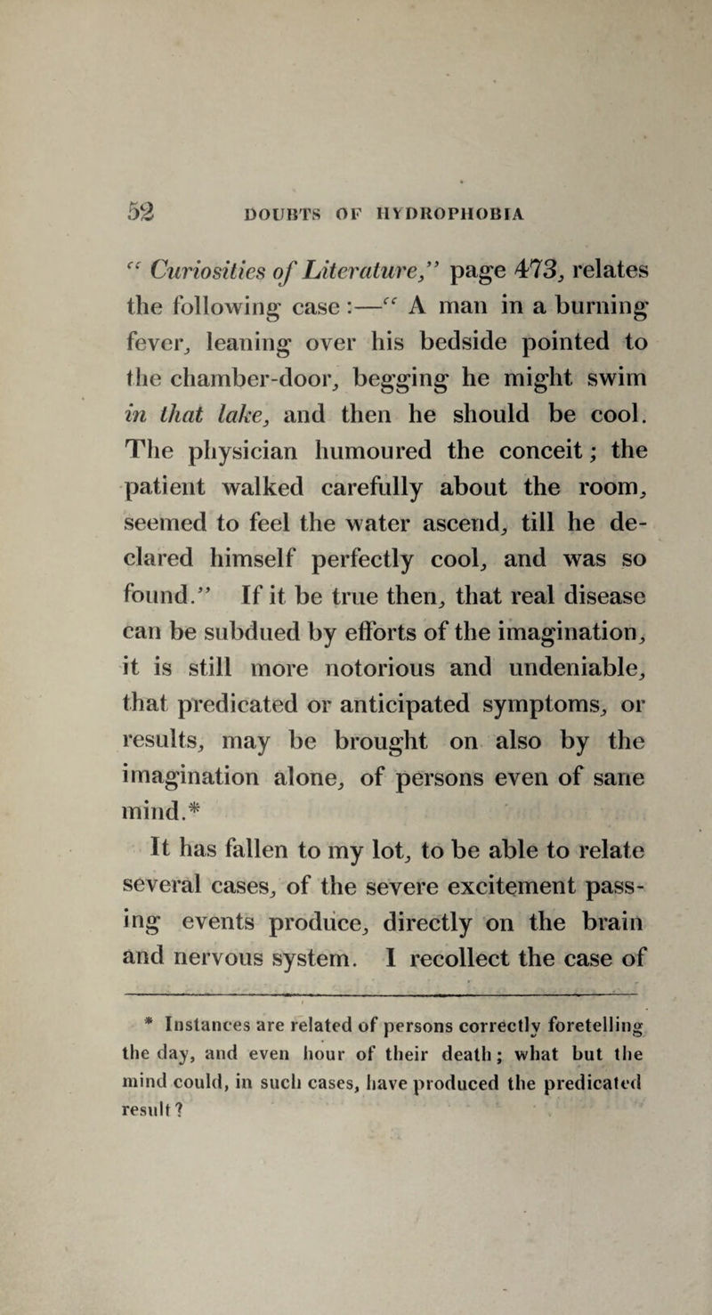 Curiosities of Literature,” page 473,, relates the following case :—A man in a burning fever, leaning over his bedside pointed to the chamber-door, begging he might swim in that lake, and then he should be cool. The physician humoured the conceit; the patient walked carefully about the room, seemed to feel the water ascend, till he de¬ clared himself perfectly cool, and was so found/’ If it be true then, that real disease can be subdued by efforts of the imagination, it is still more notorious and undeniable, that predicated or anticipated symptoms, or results, may be brought on also by the imagination alone, of persons even of sane mind.* It has fallen to my lot, to be able to relate several cases, of the severe excitement pass¬ ing events produce, directly on the brain and nervous system. I recollect the case of * Instances are related of persons correctly foretelling the day, and even hour of their death; what but the mind could, in such cases, have produced the predicated result ?
