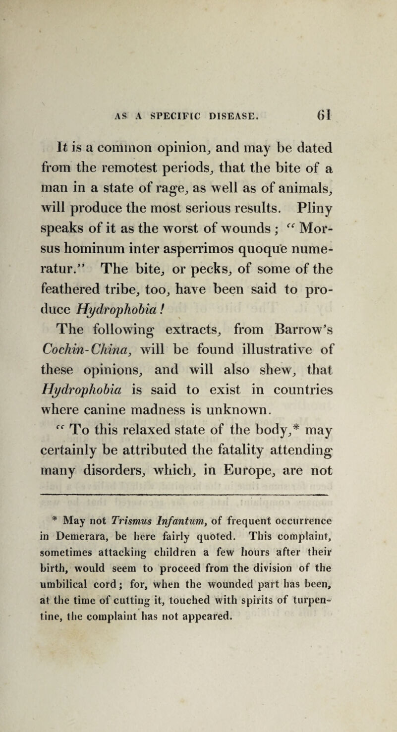 It is a common opinion, and may be dated from the remotest periods, that the bite of a man in a state of rage, as well as of animals, will produce the most serious results. Pliny speaks of it as the worst of wounds ; Mor- sus hominum inter asperrimos quoque nume- ratur.” The bite, or pecks, of some of the feathered tribe, too, have been said to pro¬ duce Hydrophobia! The following extracts, from Barrow’s Cocliin-Cliina, will be found illustrative of these opinions, and will also shew, that Hydrophobia is said to exist in countries where canine madness is unknown. f<r To this relaxed state of the body,* may certainly be attributed the fatality attending many disorders, which, in Europe, are not * May not Trismus Infantum, of frequent occurrence in Demerara, be here fairly quoted. This complaint, sometimes attacking children a few hours after their birth, would seem to proceed from the division of the umbilical cord; for, when the wounded part has been, at the time of cutting it, touched with spirits of turpen- i tine, the complaint has not appeared.