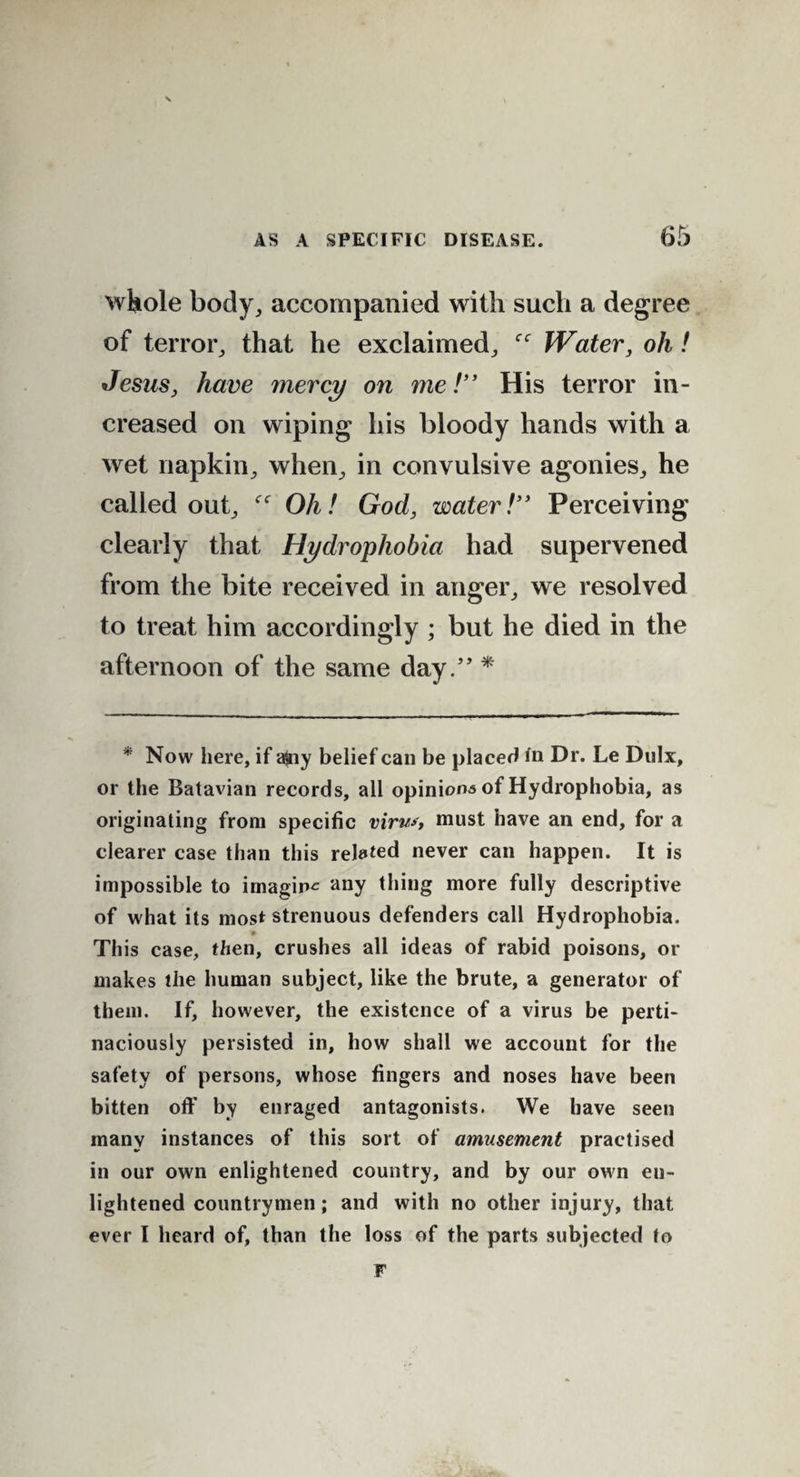 whole body, accompanied with such a degree of terror, that he exclaimed, Water, oh ! Jesus, have mercy on me!” His terror in¬ creased on wiping his bloody hands with a wet napkin, when, in convulsive agonies, he called out, Oh! God, water!” Perceiving clearly that Hydrophobia had supervened from the bite received in anger, we resolved to treat him accordingly ; but he died in the afternoon of the same day.” * * Now here, if ajny belief can be placed in Dr. Le Dulx, or the Batavian records, all opinions of Hydrophobia, as originating from specific virus, must have an end, for a clearer case than this related never can happen. It is impossible to imagine any thing more fully descriptive of what its most strenuous defenders call Hydrophobia. This case, then, crushes all ideas of rabid poisons, or makes the human subject, like the brute, a generator of them. If, however, the existence of a virus be perti¬ naciously persisted in, how shall we account for the safety of persons, whose fingers and noses have been bitten off by enraged antagonists. We have seen many instances of this sort of amusement practised in our own enlightened country, and by our own en¬ lightened countrymen; and with no other injury, that ever l heard of, than the loss of the parts subjected to F