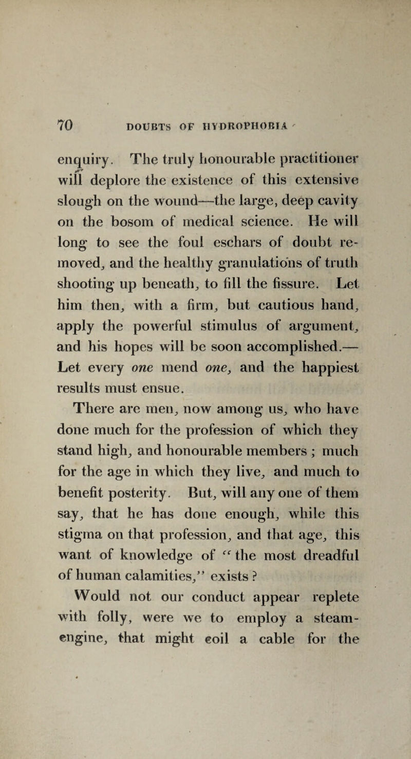 enquiry. The truly honourable practitioner will deplore the existence of this extensive slough on the wound—the large, deep cavity on the bosom of medical science. He will long to see the foul eschars of doubt re¬ moved, and the healthy granulations of truth shooting up beneath, to fill the fissure. Let him then, with a firm, but cautious hand, apply the powerful stimulus of argument, and his hopes will be soon accomplished.— Let every one mend one, and the happiest results must ensue. There are men, now among us, who have done much for the profession of which they stand high, and honourable members ; much for the age in which they live, and much to benefit posterity. But, will any one of them say, that he has done enough, while this stigma on that profession, and that age, this want of knowledge of the most dreadful of human calamities/’ exists ? Would not our conduct appear replete with folly, were we to employ a steam- engine, that might eoil a cable for the