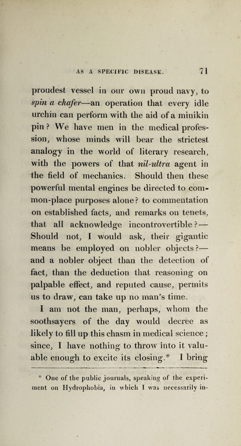 proudest vessel in our own proud navy, to spin a chafer—an operation that every idle urchin can perform with the aid of a minikin pin ? We have men in the medical profes¬ sion, whose minds will bear the strictest analogy in the world of literary research, with the powers of that nil-ultra agent in the field of mechanics. Should then these powerful mental engines be directed to com¬ mon-place purposes alone ? to commentation on established facts, and remarks on tenets, that all acknowledge incontrovertible ? — Should not, I would ask, their gigantic means be employed on nobler objects ?— and a nobler object than the detection of fact, than the deduction that reasoning on palpable effect, and reputed cause, permits us to draw, can take up no man’s time. I am not the man, perhaps, whom the soothsayers of the day would decree as likely to fill up this chasm in medical science; since, I have nothing to throw into it valu¬ able enough to excite its closing.* I bring * One of the public journals, speaking of the experi¬ ment on Hydrophobia, in which I was necessarily in-