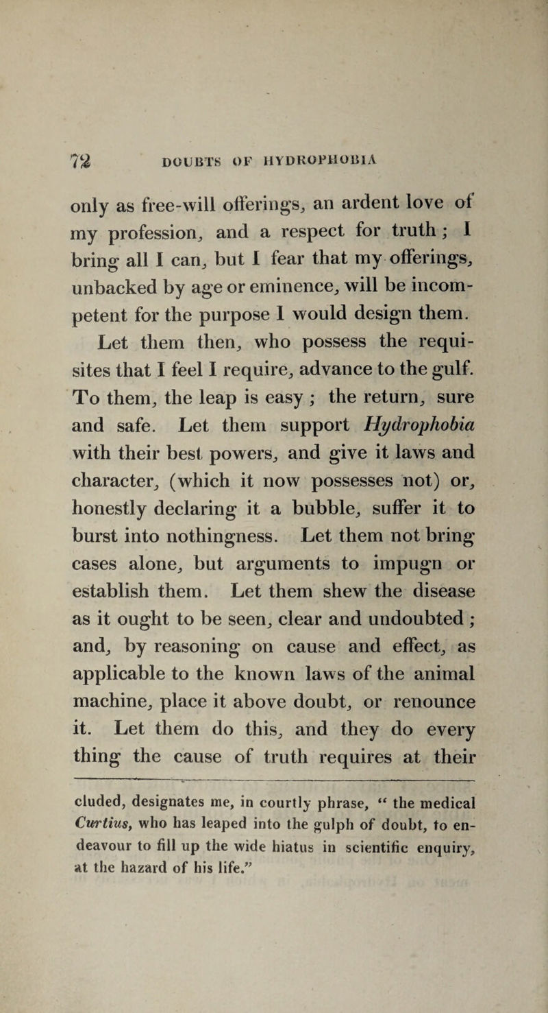 only as free-will offerings, an ardent love of my profession, and a respect for truth ; I bring all I can, but I fear that my offerings, unbacked by age or eminence, will be incom¬ petent for the purpose 1 would design them. Let them then, who possess the requi¬ sites that I feel I require, advance to the gulf. To them, the leap is easy ; the return, sure and safe. Let them support Hydrophobia with their best powers, and give it laws and character, (which it now possesses not) or, honestly declaring it a bubble, suffer it to burst into nothingness. Let them not bring cases alone, but arguments to impugn or establish them. Let them shew the disease as it ought to be seen, clear and undoubted ; and, by reasoning on cause and effect, as applicable to the known laws of the animal machine, place it above doubt, or renounce it. Let them do this, and they do every thing the cause of truth requires at their eluded, designates me, in courtly phrase, i( the medical Cwtiusy who has leaped into the gulph of doubt, to en¬ deavour to fill up the wide hiatus in scientific enquiry, at the hazard of his life.”