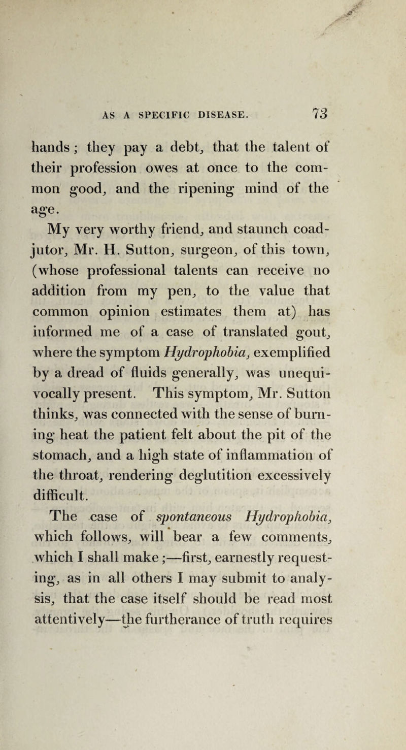 hands ; they pay a debt, that the talent of their profession owes at once to the com¬ mon good, and the ripening mind of the age. My very worthy friend; and staunch coad¬ jutor; Mr. H. Sutton; surgeon; of this town, (whose professional talents can receive no addition from my pen; to the value that common opinion estimates them at) has informed me of a case of translated gout; where the symptom Hydrophobia, exemplified by a dread of fluids generally; was unequi¬ vocally present. This symptom; Mr. Sutton thinks; was connected with the sense of burn¬ ing heat the patient felt about the pit of the stomach; and a high state of inflammation of the throat; rendering deglutition excessively difficult. The case of spontaneous Hydrophobia, which follows; will bear a few comments; which I shall make;—first; earnestly request¬ ing; as in all others I may submit to analy¬ sis; that the case itself should be read most attentively—die furtherance of truth requires