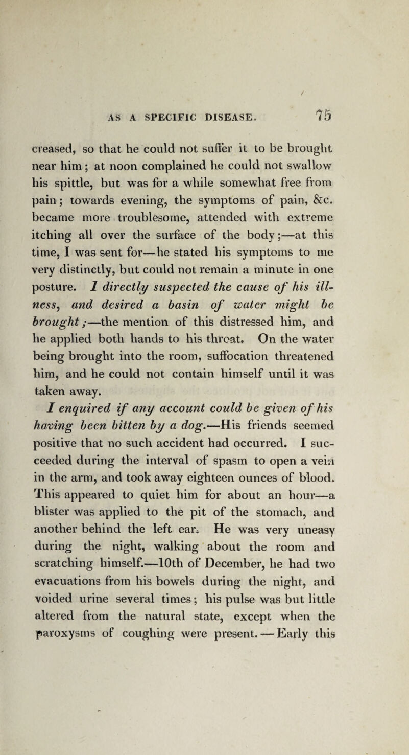 creased, so that he could not suffer it to be brought near him; at noon complained he could not swallow his spittle, but was for a while somewhat free from pain; towards evening, the symptoms of pain, &c. became more troublesome, attended with extreme itching all over the surface of the body;—at this time, I was sent for—he stated his symptoms to me very distinctly, but could not remain a minute in one posture. 1 directly suspected the cause of his ill- ness, and desired a basin of water might be brought;—the mention of this distressed him, and he applied both hands to his throat. On the water being brought into the room, suffocation threatened him, and he could not contain himself until it was taken away. I enquired if any account could be given of his having been bitten by a dog.—His friends seemed positive that no such accident had occurred. I suc¬ ceeded during the interval of spasm to open a vein in the arm, and took awray eighteen ounces of blood. This appeared to quiet him for about an hour—a blister was applied to the pit of the stomach, and another behind the left ear* He was very uneasy during the night, walking about the room and scratching himself.—10th of December, he had two evacuations from his bowels during the night, and voided urine several times; his pulse was but little altered from the natural state, except when the paroxysms of coughing were present. — Early this