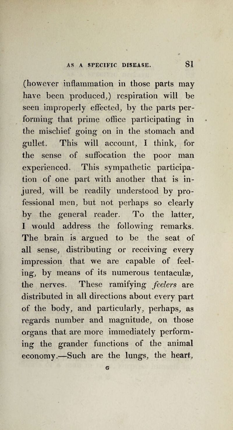 (however inflammation in those parts may have been produced,) respiration will be seen improperly effected, by the parts per¬ forming1 that prime office participating in the mischief going on in the stomach and gullet. This will account, I think, for the sense of suffocation the poor man experienced. This sympathetic participa¬ tion of one part with another that is in¬ jured, will be readily understood by pro¬ fessional men, but not perhaps so clearly by the general reader. To the latter, I would address the following remarks. The brain is argued to be the seat of all sense, distributing or receiving every impression that we are capable of feel¬ ing, by means of its numerous tentaculae, the nerves. These ramifying feelers are distributed in all directions about every part of the body, and particularly, perhaps, as regards number and magnitude, on those organs that are more immediately perform¬ ing the grander functions of the animal economy.—Such are the lungs, the heart, G